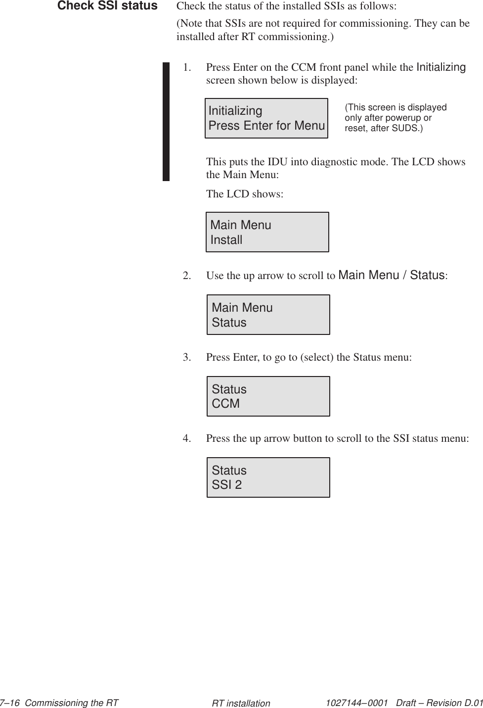 1027144–0001   Draft – Revision D.01 7–16  Commissioning the RT RT installationCheck the status of the installed SSIs as follows:(Note that SSIs are not required for commissioning. They can beinstalled after RT commissioning.)1. Press Enter on the CCM front panel while the Initializingscreen shown below is displayed:InitializingPress Enter for Menu(This screen is displayedonly after powerup orreset, after SUDS.)This puts the IDU into diagnostic mode. The LCD showsthe Main Menu:The LCD shows:Main MenuInstall2. Use the up arrow to scroll to Main Menu / Status:Main Menu                 Status3. Press Enter, to go to (select) the Status menu:Status                        CCM4. Press the up arrow button to scroll to the SSI status menu:Status                        SSI 2Check SSI status
