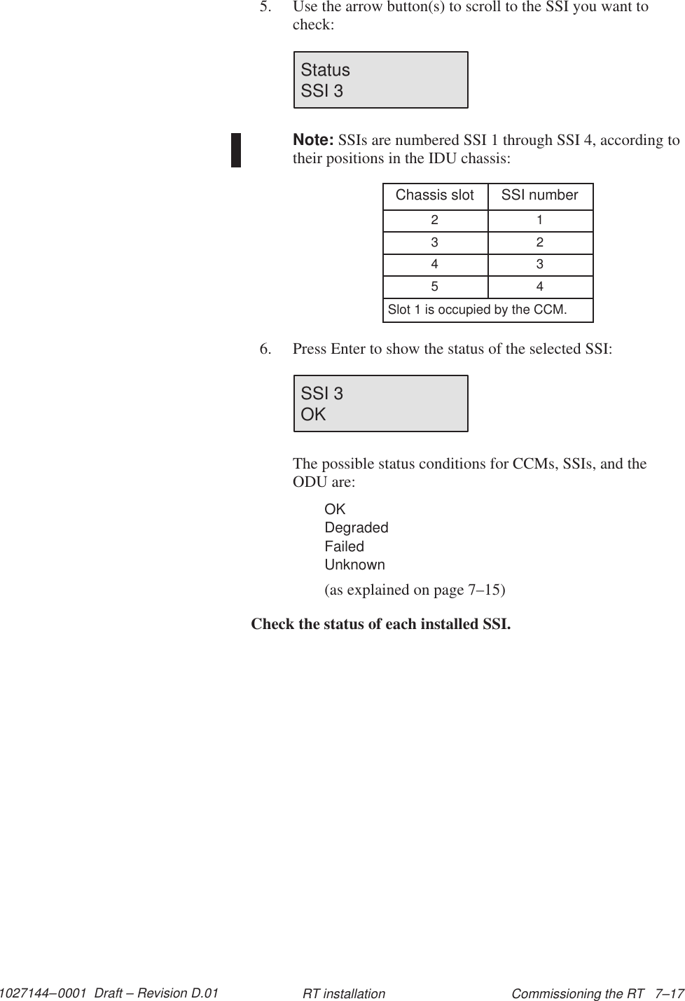 1027144–0001  Draft – Revision D.01 Commissioning the RT   7–17RT installation5. Use the arrow button(s) to scroll to the SSI you want tocheck:Status                       SSI 3Note: SSIs are numbered SSI 1 through SSI 4, according totheir positions in the IDU chassis:Chassis slot SSI number2 13 24 35 4Slot 1 is occupied by the CCM.6. Press Enter to show the status of the selected SSI:SSI 3OKThe possible status conditions for CCMs, SSIs, and theODU are:OKDegradedFailedUnknown(as explained on page 7–15)Check the status of each installed SSI.