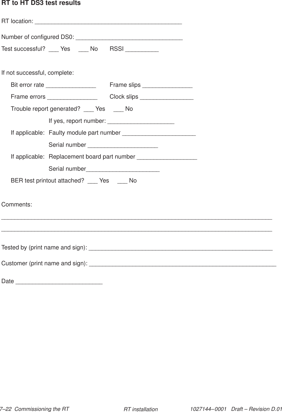 1027144–0001   Draft – Revision D.01 7–22  Commissioning the RT RT installationRT to HT DS3 test resultsRT location: ____________________________________________Number of configured DS0: ________________________________Test successful?  ___ Yes     ___ No RSSI __________If not successful, complete:Bit error rate _______________ Frame slips _______________Frame errors _______________ Clock slips ________________Trouble report generated?  ___ Yes     ___ NoIf yes, report number: ____________________If applicable:  Faulty module part number ______________________Serial number _____________________If applicable:  Replacement board part number __________________Serial number______________________BER test printout attached?  ___ Yes     ___ NoComments:__________________________________________________________________________________________________________________________________________________________________Tested by (print name and sign): _______________________________________________________Customer (print name and sign): ________________________________________________________Date __________________________