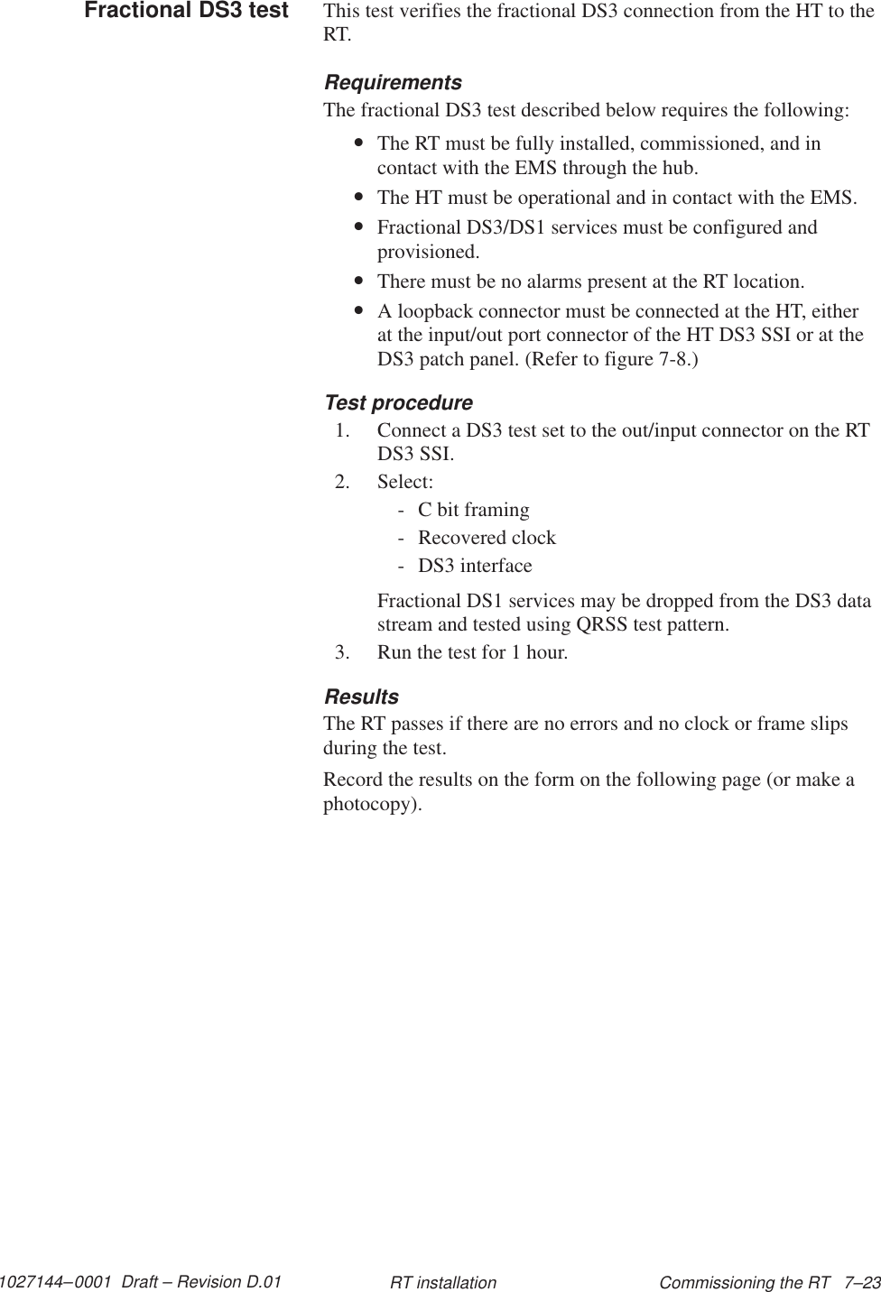 1027144–0001  Draft – Revision D.01 Commissioning the RT   7–23RT installationThis test verifies the fractional DS3 connection from the HT to theRT.RequirementsThe fractional DS3 test described below requires the following:•The RT must be fully installed, commissioned, and incontact with the EMS through the hub.•The HT must be operational and in contact with the EMS.•Fractional DS3/DS1 services must be configured andprovisioned.•There must be no alarms present at the RT location.•A loopback connector must be connected at the HT, eitherat the input/out port connector of the HT DS3 SSI or at theDS3 patch panel. (Refer to figure 7-8.)Test procedure1. Connect a DS3 test set to the out/input connector on the RTDS3 SSI.2. Select:- C bit framing- Recovered clock- DS3 interfaceFractional DS1 services may be dropped from the DS3 datastream and tested using QRSS test pattern.3. Run the test for 1 hour.ResultsThe RT passes if there are no errors and no clock or frame slipsduring the test.Record the results on the form on the following page (or make aphotocopy).Fractional DS3 test