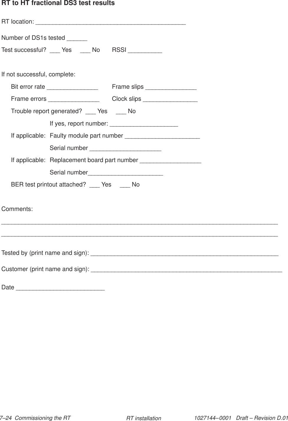 1027144–0001   Draft – Revision D.01 7–24  Commissioning the RT RT installationRT to HT fractional DS3 test resultsRT location: ____________________________________________Number of DS1s tested ______Test successful?  ___ Yes     ___ No RSSI __________If not successful, complete:Bit error rate _______________ Frame slips _______________Frame errors _______________ Clock slips ________________Trouble report generated?  ___ Yes     ___ NoIf yes, report number: ____________________If applicable:  Faulty module part number ______________________Serial number _____________________If applicable:  Replacement board part number __________________Serial number______________________BER test printout attached?  ___ Yes     ___ NoComments:__________________________________________________________________________________________________________________________________________________________________Tested by (print name and sign): _______________________________________________________Customer (print name and sign): ________________________________________________________Date __________________________