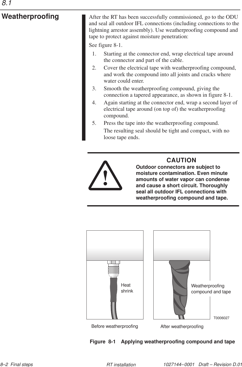 1027144–0001   Draft – Revision D.01 8–2  Final steps RT installationAfter the RT has been successfully commissioned, go to the ODUand seal all outdoor IFL connections (including connections to thelightning arrestor assembly). Use weatherproofing compound andtape to protect against moisture penetration:See figure 8-1.1. Starting at the connector end, wrap electrical tape aroundthe connector and part of the cable.2. Cover the electrical tape with weatherproofing compound,and work the compound into all joints and cracks wherewater could enter.3. Smooth the weatherproofing compound, giving theconnection a tapered appearance, as shown in figure 8-1.4. Again starting at the connector end, wrap a second layer ofelectrical tape around (on top of) the weatherproofingcompound.5. Press the tape into the weatherproofing compound.The resulting seal should be tight and compact, with noloose tape ends.CAUTIONOutdoor connectors are subject tomoisture contamination. Even minuteamounts of water vapor can condenseand cause a short circuit. Thoroughlyseal all outdoor IFL connections withweatherproofing compound and tape.Figure  8-1 Applying weatherproofing compound and tapeBefore weatherproofing After weatherproofingHeatshrink Weatherproofingcompound and tapeT00060278.1Weatherproofing