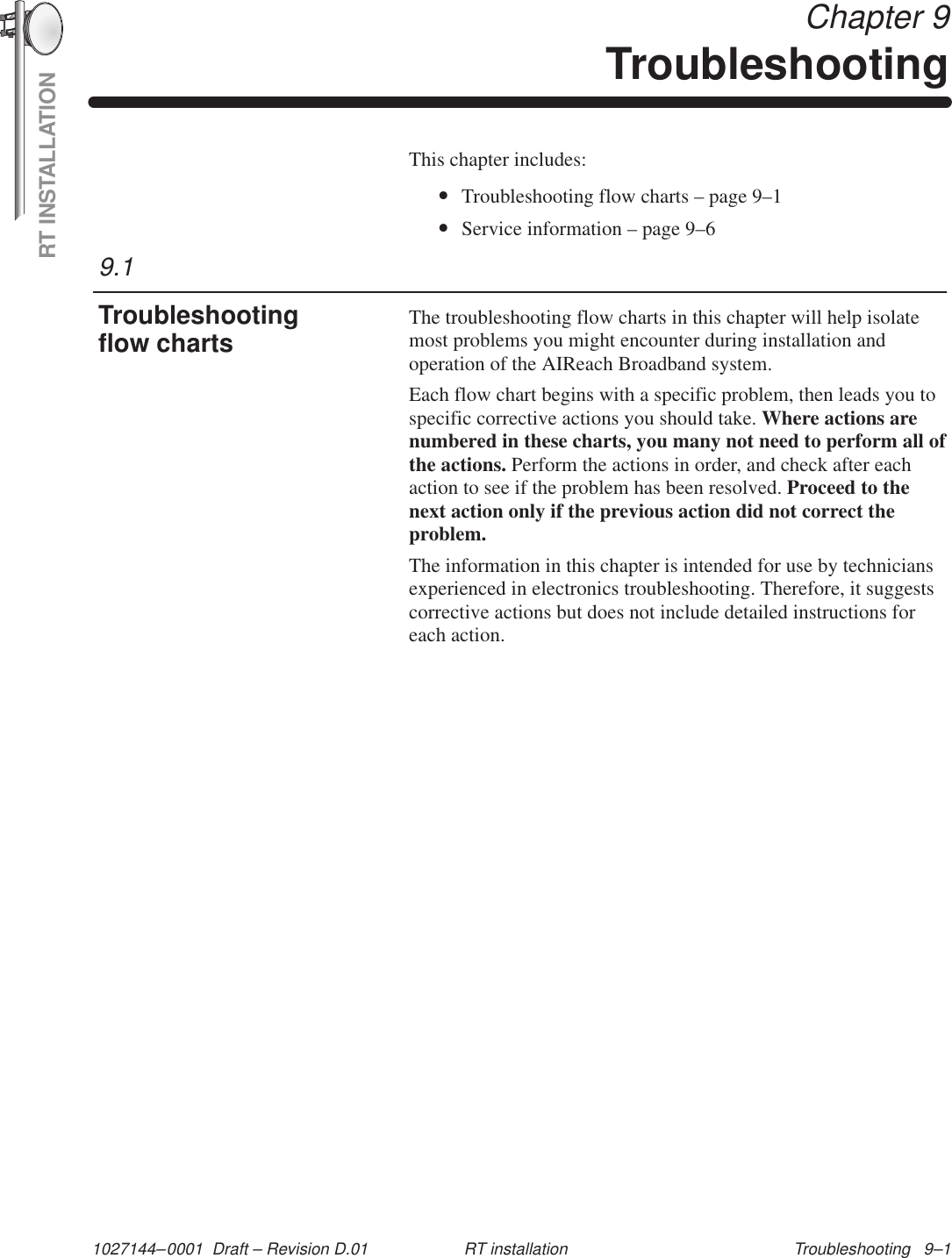 RT INSTALLATION1027144–0001  Draft – Revision D.01 Troubleshooting   9–1RT installation Chapter 9TroubleshootingThis chapter includes:•Troubleshooting flow charts – page 9–1•Service information – page 9–6The troubleshooting flow charts in this chapter will help isolatemost problems you might encounter during installation andoperation of the AIReach Broadband system.Each flow chart begins with a specific problem, then leads you tospecific corrective actions you should take. Where actions arenumbered in these charts, you many not need to perform all ofthe actions. Perform the actions in order, and check after eachaction to see if the problem has been resolved. Proceed to thenext action only if the previous action did not correct theproblem.The information in this chapter is intended for use by techniciansexperienced in electronics troubleshooting. Therefore, it suggestscorrective actions but does not include detailed instructions foreach action.9.1Troubleshootingflow charts