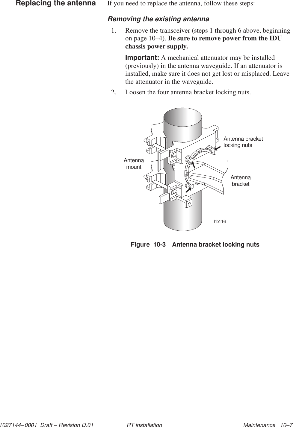 1027144–0001  Draft – Revision D.01 Maintenance   10–7RT installationIf you need to replace the antenna, follow these steps:Removing the existing antenna1. Remove the transceiver (steps 1 through 6 above, beginningon page 10–4). Be sure to remove power from the IDUchassis power supply.Important: A mechanical attenuator may be installed(previously) in the antenna waveguide. If an attenuator isinstalled, make sure it does not get lost or misplaced. Leavethe attenuator in the waveguide.2. Loosen the four antenna bracket locking nuts.Figure  10-3 Antenna bracket locking nutshb116Antenna bracketlocking nutsAntennamountAntennabracketReplacing the antenna