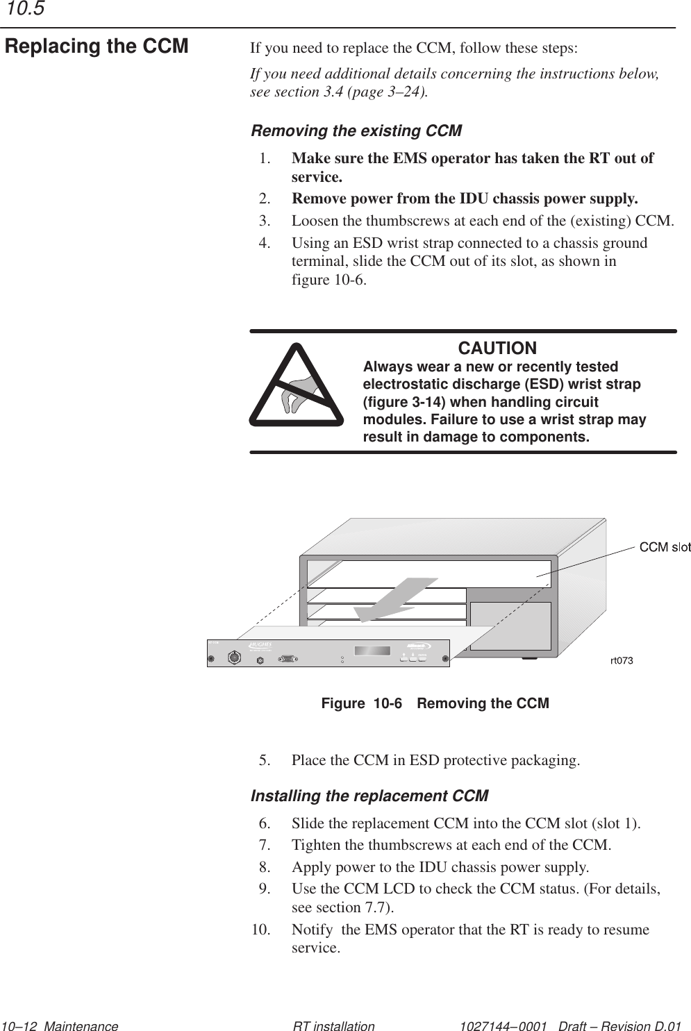 1027144–0001   Draft – Revision D.01 10–12  Maintenance RT installationIf you need to replace the CCM, follow these steps:If you need additional details concerning the instructions below,see section 3.4 (page 3–24).Removing the existing CCM1. Make sure the EMS operator has taken the RT out ofservice.2. Remove power from the IDU chassis power supply.3. Loosen the thumbscrews at each end of the (existing) CCM.4. Using an ESD wrist strap connected to a chassis groundterminal, slide the CCM out of its slot, as shown in figure 10-6.CAUTIONAlways wear a new or recently testedelectrostatic discharge (ESD) wrist strap(figure 3-14) when handling circuitmodules. Failure to use a wrist strap mayresult in damage to components.Figure  10-6 Removing the CCM5. Place the CCM in ESD protective packaging.Installing the replacement CCM6. Slide the replacement CCM into the CCM slot (slot 1).7. Tighten the thumbscrews at each end of the CCM.8. Apply power to the IDU chassis power supply.9. Use the CCM LCD to check the CCM status. (For details,see section 7.7).10. Notify  the EMS operator that the RT is ready to resumeservice.10.5Replacing the CCM