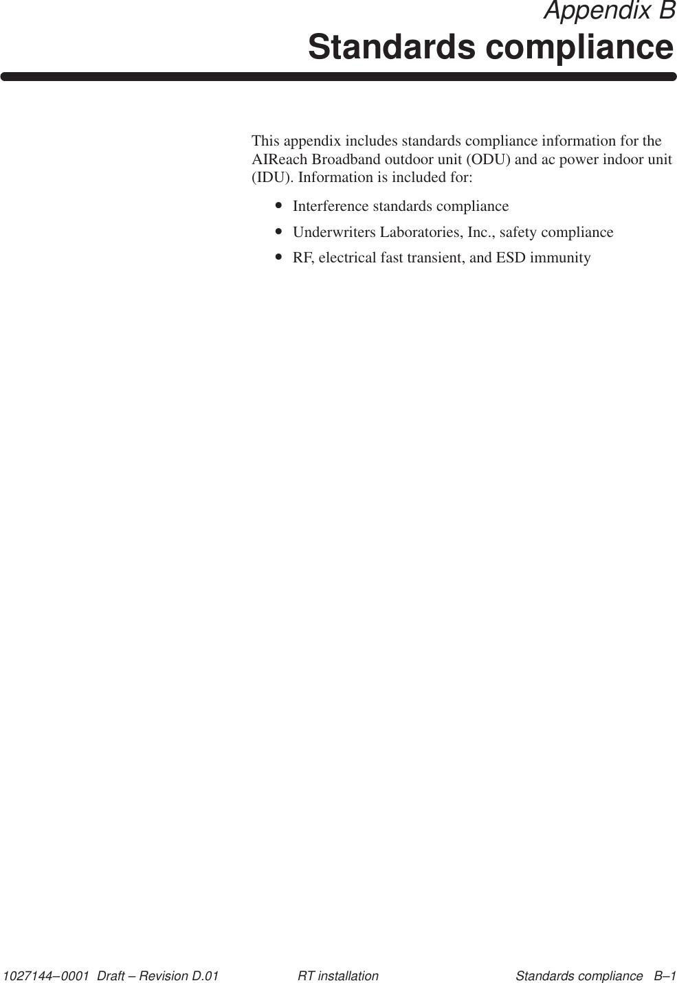 1027144–0001  Draft – Revision D.01 Standards compliance   B–1RT installation Appendix BStandards complianceThis appendix includes standards compliance information for theAIReach Broadband outdoor unit (ODU) and ac power indoor unit(IDU). Information is included for:•Interference standards compliance•Underwriters Laboratories, Inc., safety compliance•RF, electrical fast transient, and ESD immunity