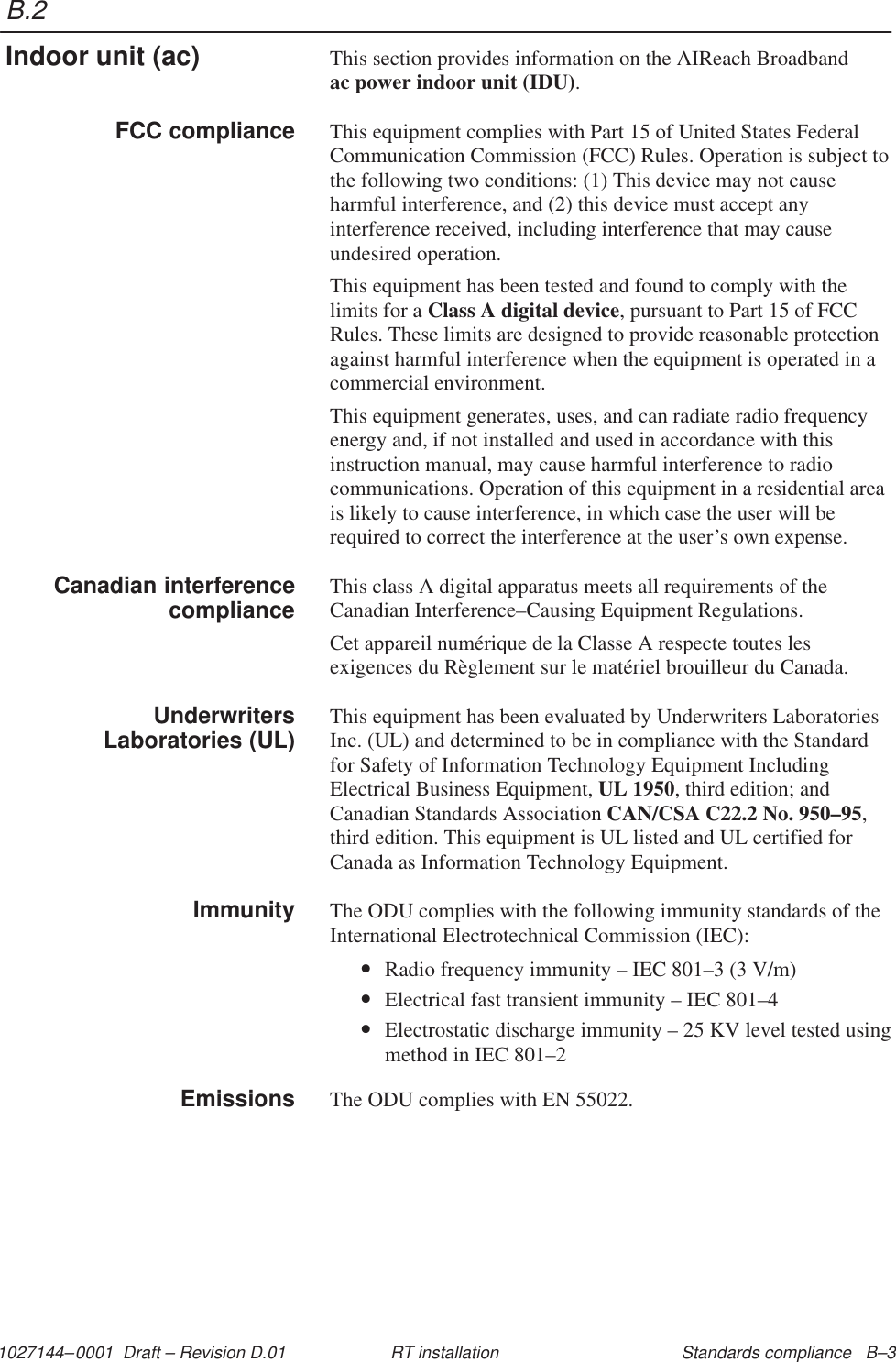 B.21027144–0001  Draft – Revision D.01 Standards compliance   B–3RT installationThis section provides information on the AIReach Broadband ac power indoor unit (IDU).This equipment complies with Part 15 of United States FederalCommunication Commission (FCC) Rules. Operation is subject tothe following two conditions: (1) This device may not causeharmful interference, and (2) this device must accept anyinterference received, including interference that may causeundesired operation.This equipment has been tested and found to comply with thelimits for a Class A digital device, pursuant to Part 15 of FCCRules. These limits are designed to provide reasonable protectionagainst harmful interference when the equipment is operated in acommercial environment.This equipment generates, uses, and can radiate radio frequencyenergy and, if not installed and used in accordance with thisinstruction manual, may cause harmful interference to radiocommunications. Operation of this equipment in a residential areais likely to cause interference, in which case the user will berequired to correct the interference at the user’s own expense.This class A digital apparatus meets all requirements of theCanadian Interference–Causing Equipment Regulations.Cet appareil numérique de la Classe A respecte toutes lesexigences du Règlement sur le matériel brouilleur du Canada.This equipment has been evaluated by Underwriters LaboratoriesInc. (UL) and determined to be in compliance with the Standardfor Safety of Information Technology Equipment IncludingElectrical Business Equipment, UL 1950, third edition; andCanadian Standards Association CAN/CSA C22.2 No. 950–95,third edition. This equipment is UL listed and UL certified forCanada as Information Technology Equipment.The ODU complies with the following immunity standards of theInternational Electrotechnical Commission (IEC):•Radio frequency immunity – IEC 801–3 (3 V/m)•Electrical fast transient immunity – IEC 801–4•Electrostatic discharge immunity – 25 KV level tested usingmethod in IEC 801–2The ODU complies with EN 55022.Indoor unit (ac)FCC complianceCanadian interferencecomplianceUnderwritersLaboratories (UL)ImmunityEmissions