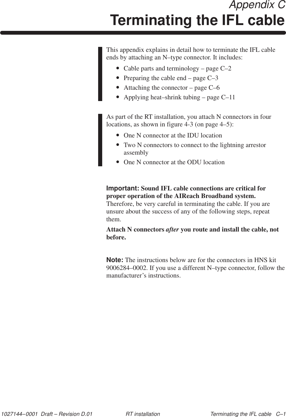 1027144–0001  Draft – Revision D.01 Terminating the IFL cable   C–1RT installation Appendix CTerminating the IFL cableThis appendix explains in detail how to terminate the IFL cableends by attaching an N–type connector. It includes:•Cable parts and terminology – page C–2•Preparing the cable end – page C–3•Attaching the connector – page C–6•Applying heat–shrink tubing – page C–11As part of the RT installation, you attach N connectors in fourlocations, as shown in figure 4-3 (on page 4–5):•One N connector at the IDU location•Two N connectors to connect to the lightning arrestorassembly•One N connector at the ODU locationImportant: Sound IFL cable connections are critical forproper operation of the AIReach Broadband system.Therefore, be very careful in terminating the cable. If you areunsure about the success of any of the following steps, repeatthem.Attach N connectors after you route and install the cable, notbefore.Note: The instructions below are for the connectors in HNS kit9006284–0002. If you use a different N–type connector, follow themanufacturer’s instructions.