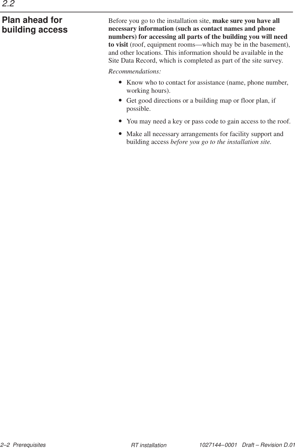 1027144–0001   Draft – Revision D.01 2–2  Prerequisites RT installationBefore you go to the installation site, make sure you have allnecessary information (such as contact names and phonenumbers) for accessing all parts of the building you will needto visit (roof, equipment rooms—which may be in the basement),and other locations. This information should be available in theSite Data Record, which is completed as part of the site survey.Recommendations:•Know who to contact for assistance (name, phone number,working hours).•Get good directions or a building map or floor plan, ifpossible.•You may need a key or pass code to gain access to the roof.•Make all necessary arrangements for facility support andbuilding access before you go to the installation site.2.2Plan ahead forbuilding access