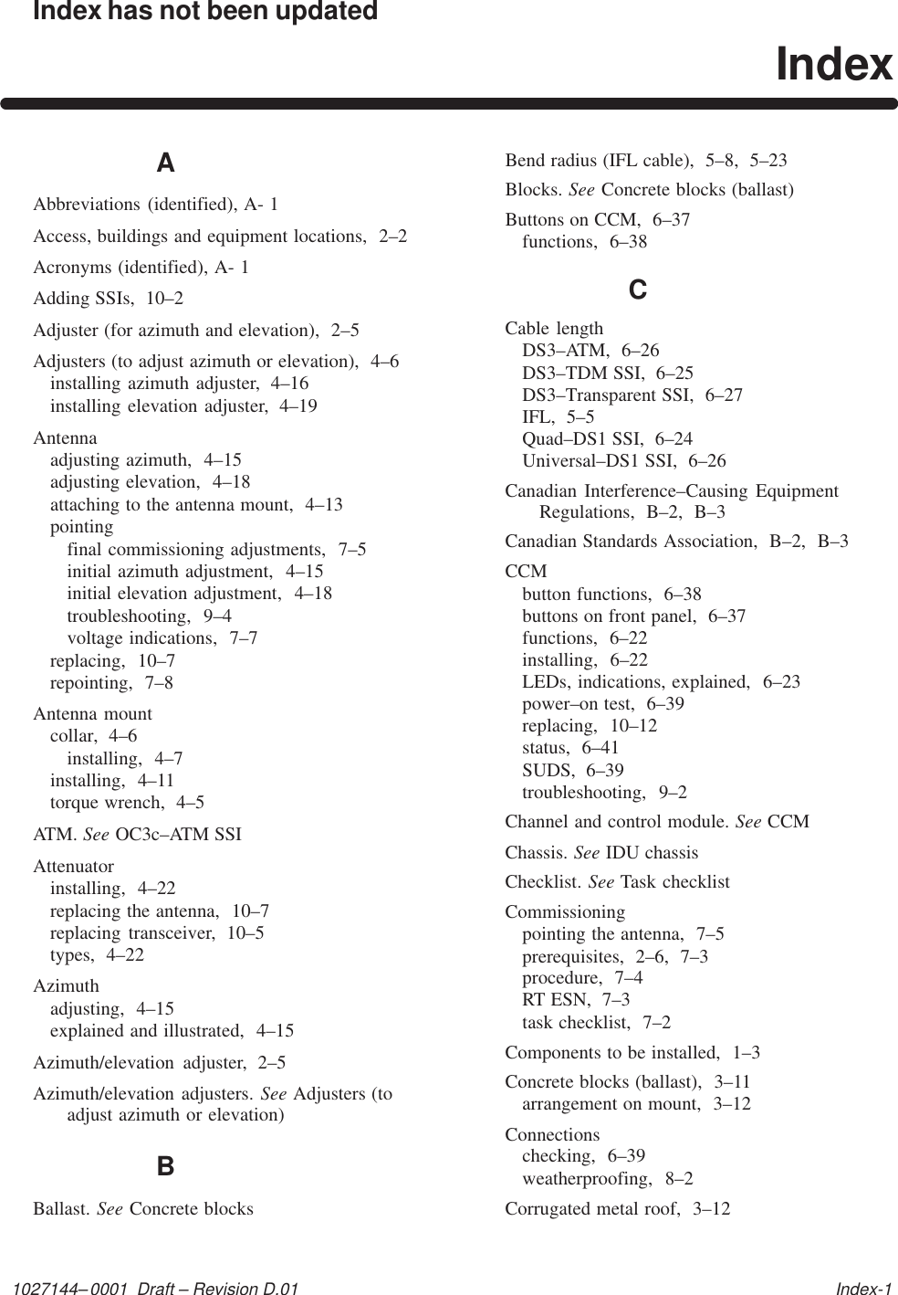 1027144–0001  Draft – Revision D.01   Index-1Index has not been updatedIndexAAbbreviations (identified), A- 1Access, buildings and equipment locations,  2–2Acronyms (identified), A- 1Adding SSIs,  10–2Adjuster (for azimuth and elevation),  2–5Adjusters (to adjust azimuth or elevation),  4–6installing azimuth adjuster,  4–16installing elevation adjuster,  4–19Antennaadjusting azimuth,  4–15adjusting elevation,  4–18attaching to the antenna mount,  4–13pointingfinal commissioning adjustments,  7–5initial azimuth adjustment,  4–15initial elevation adjustment,  4–18troubleshooting,  9–4voltage indications,  7–7replacing,  10–7repointing,  7–8Antenna mountcollar,  4–6installing,  4–7installing,  4–11torque wrench,  4–5ATM. See OC3c–ATM SSIAttenuatorinstalling,  4–22replacing the antenna,  10–7replacing transceiver,  10–5types,  4–22Azimuthadjusting,  4–15explained and illustrated,  4–15Azimuth/elevation  adjuster,  2–5Azimuth/elevation adjusters. See Adjusters (toadjust azimuth or elevation)BBallast. See Concrete blocksBend radius (IFL cable),  5–8,  5–23Blocks. See Concrete blocks (ballast)Buttons on CCM,  6–37functions,  6–38CCable lengthDS3–ATM,  6–26DS3–TDM SSI,  6–25DS3–Transparent SSI,  6–27IFL,  5–5Quad–DS1 SSI,  6–24Universal–DS1 SSI,  6–26Canadian Interference–Causing EquipmentRegulations,  B–2,  B–3Canadian Standards Association,  B–2,  B–3CCMbutton functions,  6–38buttons on front panel,  6–37functions,  6–22installing,  6–22LEDs, indications, explained,  6–23power–on test,  6–39replacing,  10–12status,  6–41SUDS,  6–39troubleshooting,  9–2Channel and control module. See CCMChassis. See IDU chassisChecklist. See Task checklistCommissioningpointing the antenna,  7–5prerequisites,  2–6,  7–3procedure,  7–4RT ESN,  7–3task checklist,  7–2Components to be installed,  1–3Concrete blocks (ballast),  3–11arrangement on mount,  3–12Connectionschecking,  6–39weatherproofing,  8–2Corrugated metal roof,  3–12