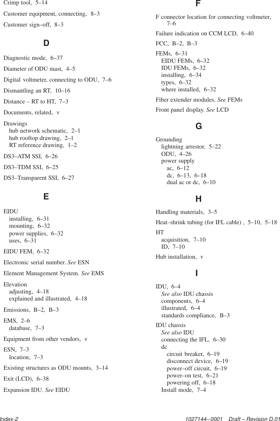 1027144–0001    Draft – Revision D.01Index-2Crimp tool,  5–14Customer equipment, connecting,  8–3Customer sign–off,  8–3DDiagnostic mode,  6–37Diameter of ODU mast,  4–5Digital voltmeter, connecting to ODU,  7–6Dismantling an RT,  10–16Distance – RT to HT,  7–3Documents, related,  vDrawingshub network schematic,  2–1hub rooftop drawing,  2–1RT reference drawing,  1–2DS3–ATM SSI,  6–26DS3–TDM SSI,  6–25DS3–Transparent SSI,  6–27EEIDUinstalling,  6–31mounting,  6–32power supplies,  6–32uses,  6–31EIDU FEM,  6–32Electronic serial number. See ESNElement Management System. See EMSElevationadjusting,  4–18explained and illustrated,  4–18Emissions,  B–2,  B–3EMS,  2–6database,  7–3Equipment from other vendors,  vESN,  7–3location,  7–3Existing structures as ODU mounts,  3–14Exit (LCD),  6–38Expansion IDU. See EIDUFF connector location for connecting voltmeter,7–6Failure indication on CCM LCD,  6–40FCC,  B–2,  B–3FEMs,  6–31EIDU FEMs,  6–32IDU FEMs,  6–32installing,  6–34types,  6–32where installed,  6–32Fiber extender modules. See FEMsFront panel display. See LCDGGroundinglightning arrestor,  5–22ODU,  4–26power supplyac,  6–12dc,  6–13,  6–18dual ac or dc,  6–10HHandling materials,  3–5Heat–shrink tubing (for IFL cable) ,  5–10,  5–18HTacquisition,  7–10ID,  7–10Hub installation,  vIIDU,  6–4See also IDU chassiscomponents,  6–4illustrated,  6–4standards compliance,  B–3IDU chassisSee also IDUconnecting the IFL,  6–30dccircuit breaker,  6–19disconnect device,  6–19power–off circuit,  6–19power–on test,  6–21powering off,  6–18Install mode,  7–4