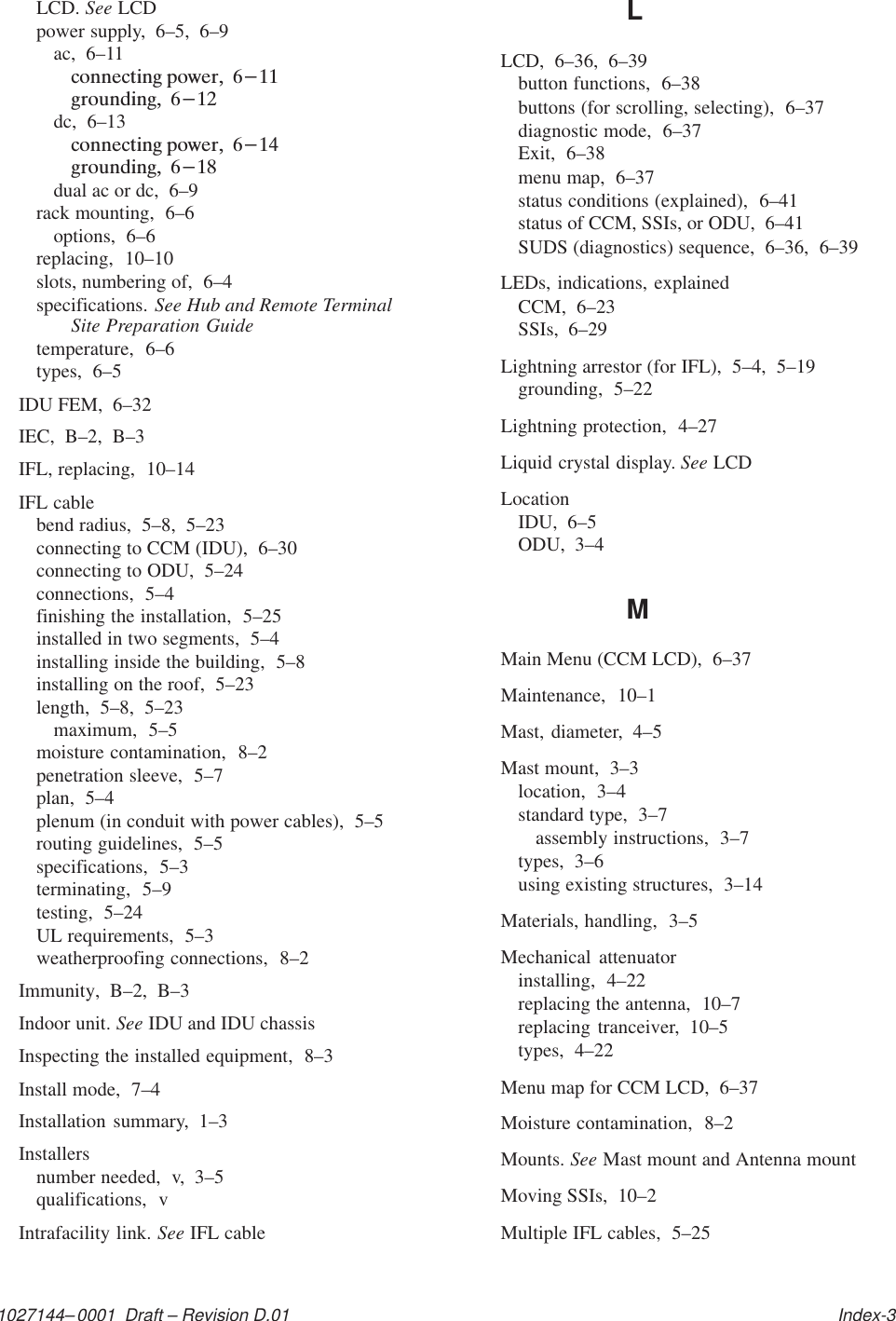 1027144–0001  Draft – Revision D.01   Index-3LCD. See LCDpower supply,  6–5,  6–9ac,  6–11dc,  6–13dual ac or dc,  6–9rack mounting,  6–6options,  6–6replacing,  10–10slots, numbering of,  6–4specifications. See Hub and Remote TerminalSite Preparation Guidetemperature,  6–6types,  6–5IDU FEM,  6–32IEC,  B–2,  B–3IFL, replacing,  10–14IFL cablebend radius,  5–8,  5–23connecting to CCM (IDU),  6–30connecting to ODU,  5–24connections,  5–4finishing the installation,  5–25installed in two segments,  5–4installing inside the building,  5–8installing on the roof,  5–23length,  5–8,  5–23maximum,  5–5moisture contamination,  8–2penetration sleeve,  5–7plan,  5–4plenum (in conduit with power cables),  5–5routing guidelines,  5–5specifications,  5–3terminating,  5–9testing,  5–24UL requirements,  5–3weatherproofing connections,  8–2Immunity,  B–2,  B–3Indoor unit. See IDU and IDU chassisInspecting the installed equipment,  8–3Install mode,  7–4Installation summary,  1–3Installersnumber needed,  v,  3–5qualifications,  vIntrafacility link. See IFL cableLLCD,  6–36,  6–39button functions,  6–38buttons (for scrolling, selecting),  6–37diagnostic mode,  6–37Exit,  6–38menu map,  6–37status conditions (explained),  6–41status of CCM, SSIs, or ODU,  6–41SUDS (diagnostics) sequence,  6–36,  6–39LEDs, indications, explainedCCM,  6–23SSIs,  6–29Lightning arrestor (for IFL),  5–4,  5–19grounding,  5–22Lightning protection,  4–27Liquid crystal display. See LCDLocationIDU,  6–5ODU,  3–4MMain Menu (CCM LCD),  6–37Maintenance,  10–1Mast, diameter,  4–5Mast mount,  3–3location,  3–4standard type,  3–7assembly instructions,  3–7types,  3–6using existing structures,  3–14Materials, handling,  3–5Mechanical attenuatorinstalling,  4–22replacing the antenna,  10–7replacing tranceiver,  10–5types,  4–22Menu map for CCM LCD,  6–37Moisture contamination,  8–2Mounts. See Mast mount and Antenna mountMoving SSIs,  10–2Multiple IFL cables,  5–25