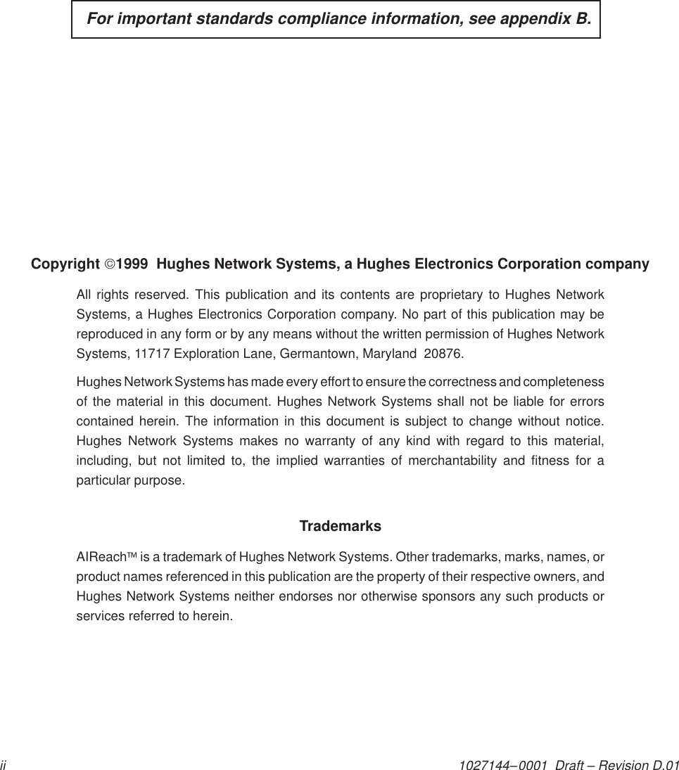 1027144–0001  Draft – Revision D.01ii  For important standards compliance information, see appendix B.Copyright 1999  Hughes Network Systems, a Hughes Electronics Corporation companyAll rights reserved. This publication and its contents are proprietary to Hughes NetworkSystems, a Hughes Electronics Corporation company. No part of this publication may bereproduced in any form or by any means without the written permission of Hughes NetworkSystems, 11717 Exploration Lane, Germantown, Maryland  20876.Hughes Network Systems has made every effort to ensure the correctness and completenessof the material in this document. Hughes Network Systems shall not be liable for errorscontained herein. The information in this document is subject to change without notice.Hughes Network Systems makes no warranty of any kind with regard to this material,including, but not limited to, the implied warranties of merchantability and fitness for aparticular purpose.TrademarksAIReach is a trademark of Hughes Network Systems. Other trademarks, marks, names, orproduct names referenced in this publication are the property of their respective owners, andHughes Network Systems neither endorses nor otherwise sponsors any such products orservices referred to herein.