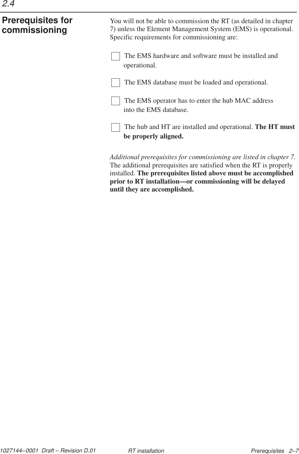 1027144–0001  Draft – Revision D.01 Prerequisites   2–7RT installationYou will not be able to commission the RT (as detailed in chapter7) unless the Element Management System (EMS) is operational.Specific requirements for commissioning are:The EMS hardware and software must be installed andoperational.The EMS database must be loaded and operational.The EMS operator has to enter the hub MAC address into the EMS database.The hub and HT are installed and operational. The HT mustbe properly aligned.Additional prerequisites for commissioning are listed in chapter 7.The additional prerequisites are satisfied when the RT is properlyinstalled. The prerequisites listed above must be accomplishedprior to RT installation—or commissioning will be delayeduntil they are accomplished.2.4Prerequisites forcommissioning