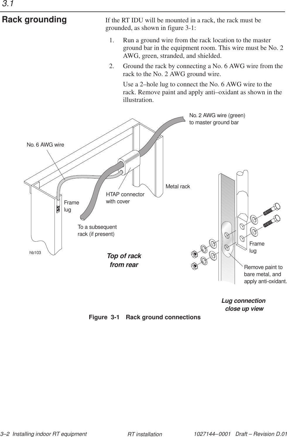 1027144–0001   Draft – Revision D.01 3–2  Installing indoor RT equipment RT installationIf the RT IDU will be mounted in a rack, the rack must begrounded, as shown in figure 3-1:1. Run a ground wire from the rack location to the masterground bar in the equipment room. This wire must be No. 2AWG, green, stranded, and shielded.2. Ground the rack by connecting a No. 6 AWG wire from therack to the No. 2 AWG ground wire.Use a 2–hole lug to connect the No. 6 AWG wire to therack. Remove paint and apply anti–oxidant as shown in theillustration.hb103Top of rackfrom rearLug connectionclose up viewFramelugRemove paint tobare metal, andapply anti-oxidant.Metal rackHTAP connectorwith coverNo. 2 AWG wire (green)to master ground barNo. 6 AWG wireFramelugTo a subsequentrack (if present)Figure  3-1 Rack ground connections3.1Rack grounding