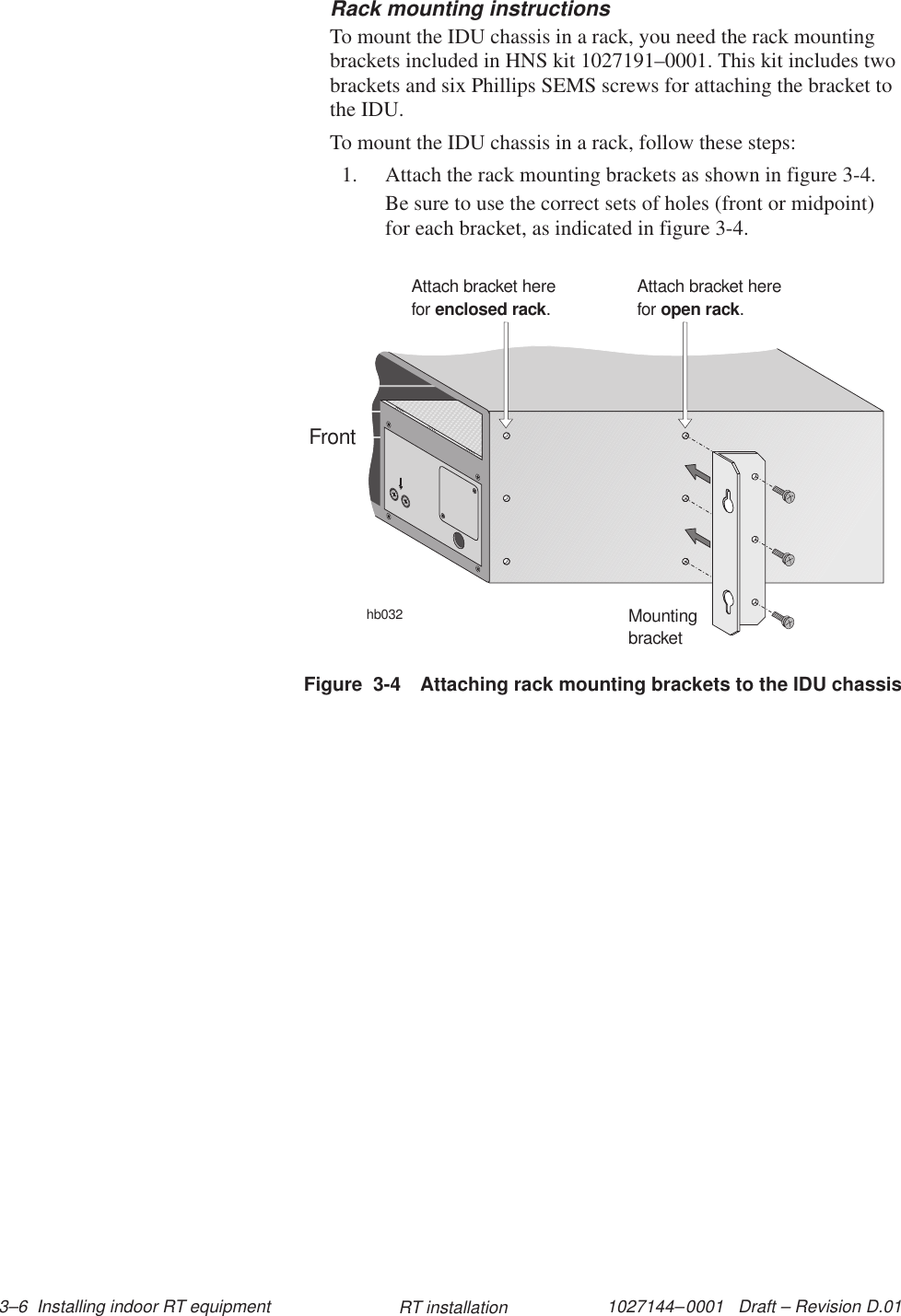 1027144–0001   Draft – Revision D.01 3–6  Installing indoor RT equipment RT installationRack mounting instructionsTo mount the IDU chassis in a rack, you need the rack mountingbrackets included in HNS kit 1027191–0001. This kit includes twobrackets and six Phillips SEMS screws for attaching the bracket tothe IDU.To mount the IDU chassis in a rack, follow these steps:1. Attach the rack mounting brackets as shown in figure 3-4.Be sure to use the correct sets of holes (front or midpoint)for each bracket, as indicated in figure 3-4.Figure  3-4 Attaching rack mounting brackets to the IDU chassishb032MountingbracketAttach bracket herefor .enclosed rackAttach bracket herefor .open rackFront