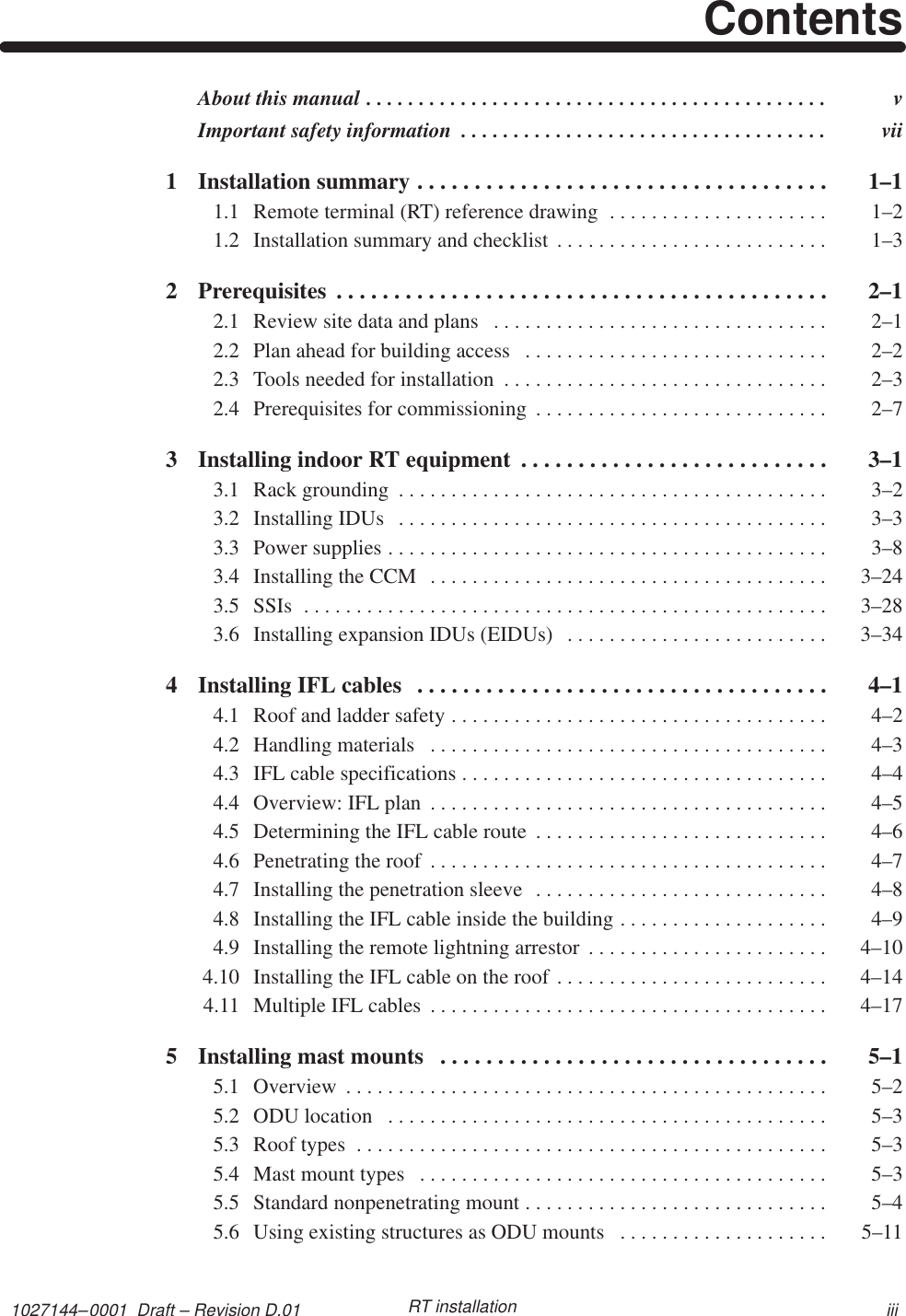 1027144–0001  Draft – Revision D.01 iiiRT installationContentsAbout this manual  v. . . . . . . . . . . . . . . . . . . . . . . . . . . . . . . . . . . . . . . . . . . . Important safety information  vii. . . . . . . . . . . . . . . . . . . . . . . . . . . . . . . . . . . 1 Installation summary  1–1. . . . . . . . . . . . . . . . . . . . . . . . . . . . . . . . . . . . 1.1 Remote terminal (RT) reference drawing  1–2. . . . . . . . . . . . . . . . . . . . . 1.2 Installation summary and checklist  1–3. . . . . . . . . . . . . . . . . . . . . . . . . . 2 Prerequisites  2–1. . . . . . . . . . . . . . . . . . . . . . . . . . . . . . . . . . . . . . . . . . . 2.1 Review site data and plans  2–1. . . . . . . . . . . . . . . . . . . . . . . . . . . . . . . . 2.2 Plan ahead for building access  2–2. . . . . . . . . . . . . . . . . . . . . . . . . . . . . 2.3 Tools needed for installation  2–3. . . . . . . . . . . . . . . . . . . . . . . . . . . . . . . 2.4 Prerequisites for commissioning  2–7. . . . . . . . . . . . . . . . . . . . . . . . . . . . 3 Installing indoor RT equipment  3–1. . . . . . . . . . . . . . . . . . . . . . . . . . . 3.1 Rack grounding  3–2. . . . . . . . . . . . . . . . . . . . . . . . . . . . . . . . . . . . . . . . . 3.2 Installing IDUs  3–3. . . . . . . . . . . . . . . . . . . . . . . . . . . . . . . . . . . . . . . . . 3.3 Power supplies  3–8. . . . . . . . . . . . . . . . . . . . . . . . . . . . . . . . . . . . . . . . . . 3.4 Installing the CCM  3–24. . . . . . . . . . . . . . . . . . . . . . . . . . . . . . . . . . . . . . 3.5 SSIs  3–28. . . . . . . . . . . . . . . . . . . . . . . . . . . . . . . . . . . . . . . . . . . . . . . . . . 3.6 Installing expansion IDUs (EIDUs)  3–34. . . . . . . . . . . . . . . . . . . . . . . . . 4 Installing IFL cables  4–1. . . . . . . . . . . . . . . . . . . . . . . . . . . . . . . . . . . . 4.1 Roof and ladder safety  4–2. . . . . . . . . . . . . . . . . . . . . . . . . . . . . . . . . . . . 4.2 Handling materials  4–3. . . . . . . . . . . . . . . . . . . . . . . . . . . . . . . . . . . . . . 4.3 IFL cable specifications  4–4. . . . . . . . . . . . . . . . . . . . . . . . . . . . . . . . . . . 4.4 Overview: IFL plan  4–5. . . . . . . . . . . . . . . . . . . . . . . . . . . . . . . . . . . . . . 4.5 Determining the IFL cable route  4–6. . . . . . . . . . . . . . . . . . . . . . . . . . . . 4.6 Penetrating the roof  4–7. . . . . . . . . . . . . . . . . . . . . . . . . . . . . . . . . . . . . . 4.7 Installing the penetration sleeve  4–8. . . . . . . . . . . . . . . . . . . . . . . . . . . . 4.8 Installing the IFL cable inside the building  4–9. . . . . . . . . . . . . . . . . . . . 4.9 Installing the remote lightning arrestor  4–10. . . . . . . . . . . . . . . . . . . . . . . 4.10 Installing the IFL cable on the roof  4–14. . . . . . . . . . . . . . . . . . . . . . . . . . 4.11 Multiple IFL cables  4–17. . . . . . . . . . . . . . . . . . . . . . . . . . . . . . . . . . . . . . 5 Installing mast mounts  5–1. . . . . . . . . . . . . . . . . . . . . . . . . . . . . . . . . . 5.1 Overview  5–2. . . . . . . . . . . . . . . . . . . . . . . . . . . . . . . . . . . . . . . . . . . . . . 5.2 ODU location  5–3. . . . . . . . . . . . . . . . . . . . . . . . . . . . . . . . . . . . . . . . . . 5.3 Roof types  5–3. . . . . . . . . . . . . . . . . . . . . . . . . . . . . . . . . . . . . . . . . . . . . 5.4 Mast mount types  5–3. . . . . . . . . . . . . . . . . . . . . . . . . . . . . . . . . . . . . . . 5.5 Standard nonpenetrating mount  5–4. . . . . . . . . . . . . . . . . . . . . . . . . . . . . 5.6 Using existing structures as ODU mounts  5–11. . . . . . . . . . . . . . . . . . . . 