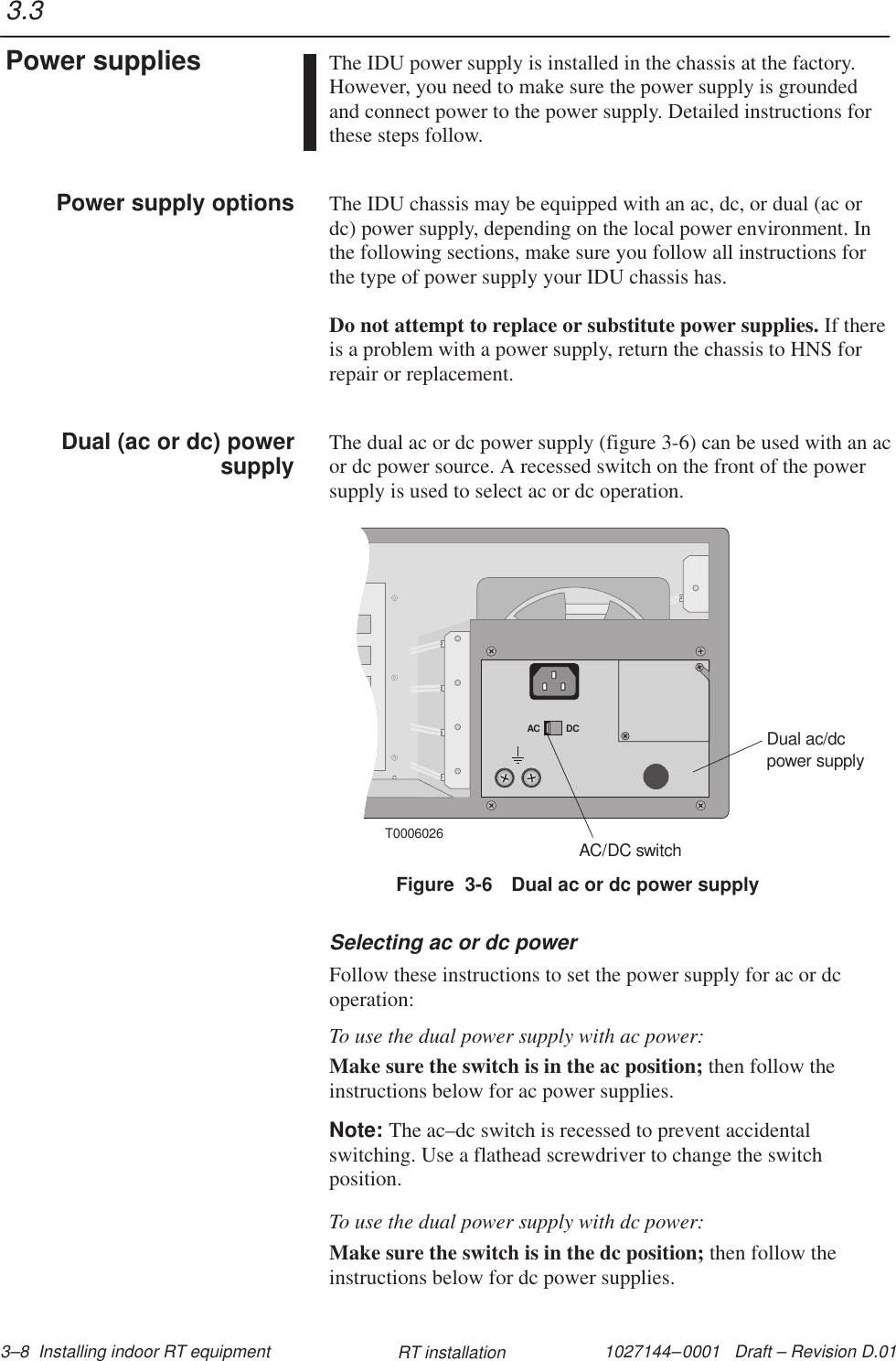 1027144–0001   Draft – Revision D.01 3–8  Installing indoor RT equipment RT installationThe IDU power supply is installed in the chassis at the factory.However, you need to make sure the power supply is groundedand connect power to the power supply. Detailed instructions forthese steps follow.The IDU chassis may be equipped with an ac, dc, or dual (ac ordc) power supply, depending on the local power environment. Inthe following sections, make sure you follow all instructions forthe type of power supply your IDU chassis has.Do not attempt to replace or substitute power supplies. If thereis a problem with a power supply, return the chassis to HNS forrepair or replacement.The dual ac or dc power supply (figure 3-6) can be used with an acor dc power source. A recessed switch on the front of the powersupply is used to select ac or dc operation.T0006026AC DCDual ac/dcpower supplyAC/DC switchFigure  3-6 Dual ac or dc power supplySelecting ac or dc powerFollow these instructions to set the power supply for ac or dcoperation:To use the dual power supply with ac power:Make sure the switch is in the ac position; then follow theinstructions below for ac power supplies.Note: The ac–dc switch is recessed to prevent accidentalswitching. Use a flathead screwdriver to change the switchposition.To use the dual power supply with dc power:Make sure the switch is in the dc position; then follow theinstructions below for dc power supplies.3.3Power suppliesPower supply optionsDual (ac or dc) powersupply