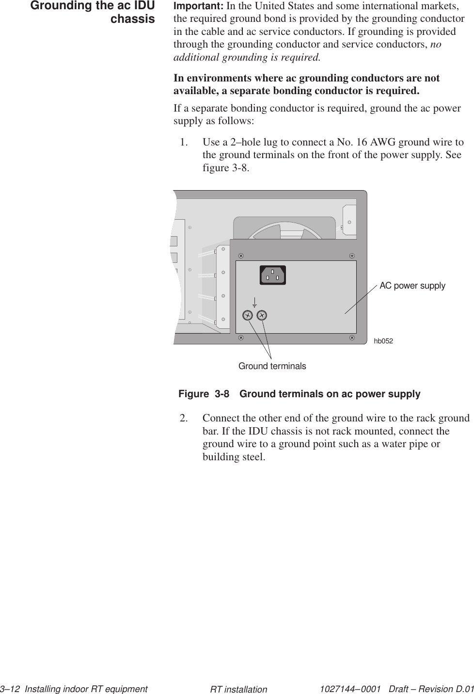 1027144–0001   Draft – Revision D.01 3–12  Installing indoor RT equipment RT installationImportant: In the United States and some international markets,the required ground bond is provided by the grounding conductorin the cable and ac service conductors. If grounding is providedthrough the grounding conductor and service conductors, noadditional grounding is required.In environments where ac grounding conductors are notavailable, a separate bonding conductor is required.If a separate bonding conductor is required, ground the ac powersupply as follows:1. Use a 2–hole lug to connect a No. 16 AWG ground wire tothe ground terminals on the front of the power supply. Seefigure 3-8.Figure  3-8 Ground terminals on ac power supplyAC power supplyhb052Ground terminals2. Connect the other end of the ground wire to the rack groundbar. If the IDU chassis is not rack mounted, connect theground wire to a ground point such as a water pipe orbuilding steel.Grounding the ac IDUchassis