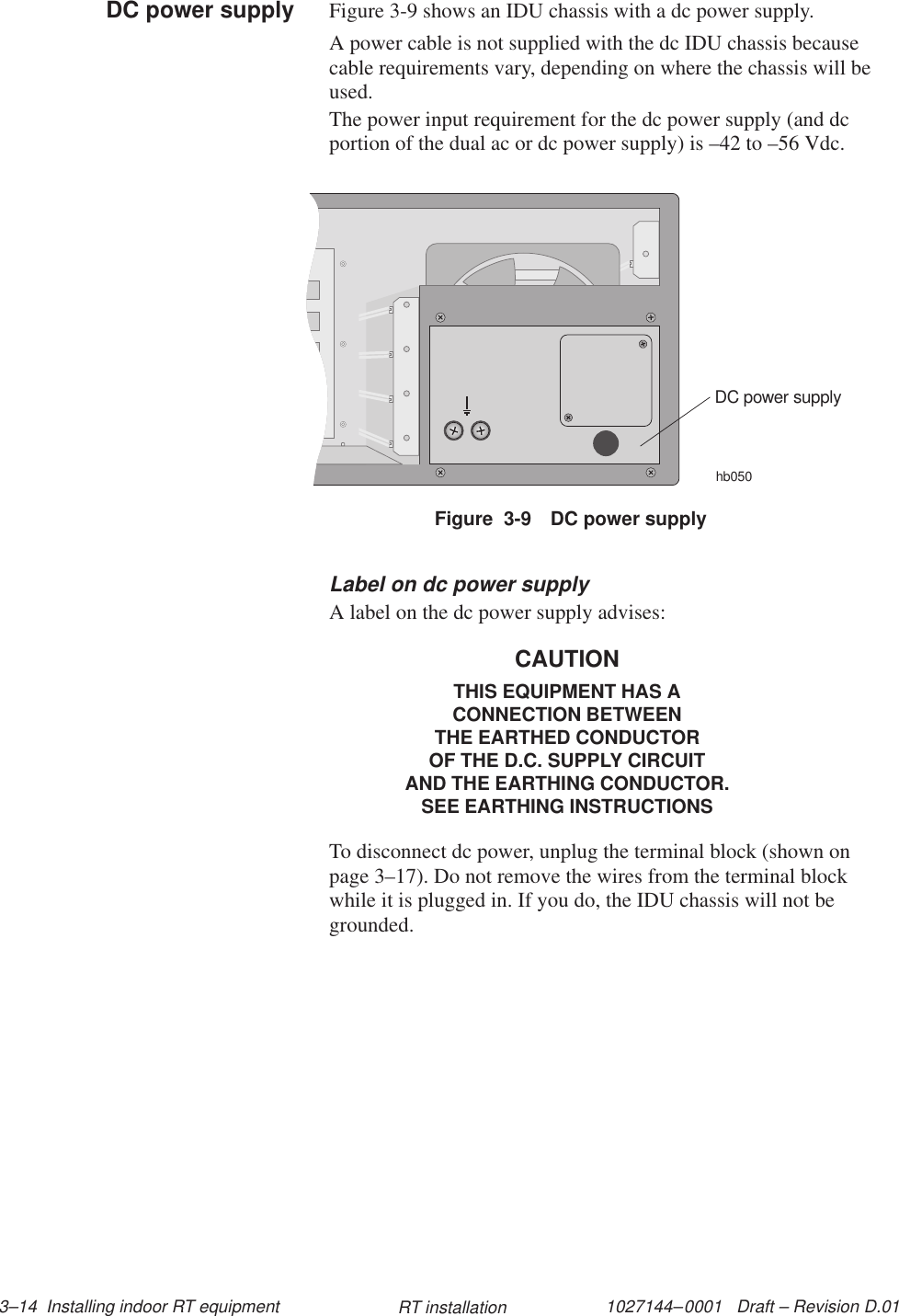 1027144–0001   Draft – Revision D.01 3–14  Installing indoor RT equipment RT installationFigure 3-9 shows an IDU chassis with a dc power supply.A power cable is not supplied with the dc IDU chassis becausecable requirements vary, depending on where the chassis will beused.The power input requirement for the dc power supply (and dcportion of the dual ac or dc power supply) is –42 to –56 Vdc.Figure  3-9 DC power supplyhb050DC power supplyLabel on dc power supplyA label on the dc power supply advises:CAUTIONTHIS EQUIPMENT HAS ACONNECTION BETWEENTHE EARTHED CONDUCTOROF THE D.C. SUPPLY CIRCUITAND THE EARTHING CONDUCTOR.SEE EARTHING INSTRUCTIONSTo disconnect dc power, unplug the terminal block (shown onpage 3–17). Do not remove the wires from the terminal blockwhile it is plugged in. If you do, the IDU chassis will not begrounded.DC power supply