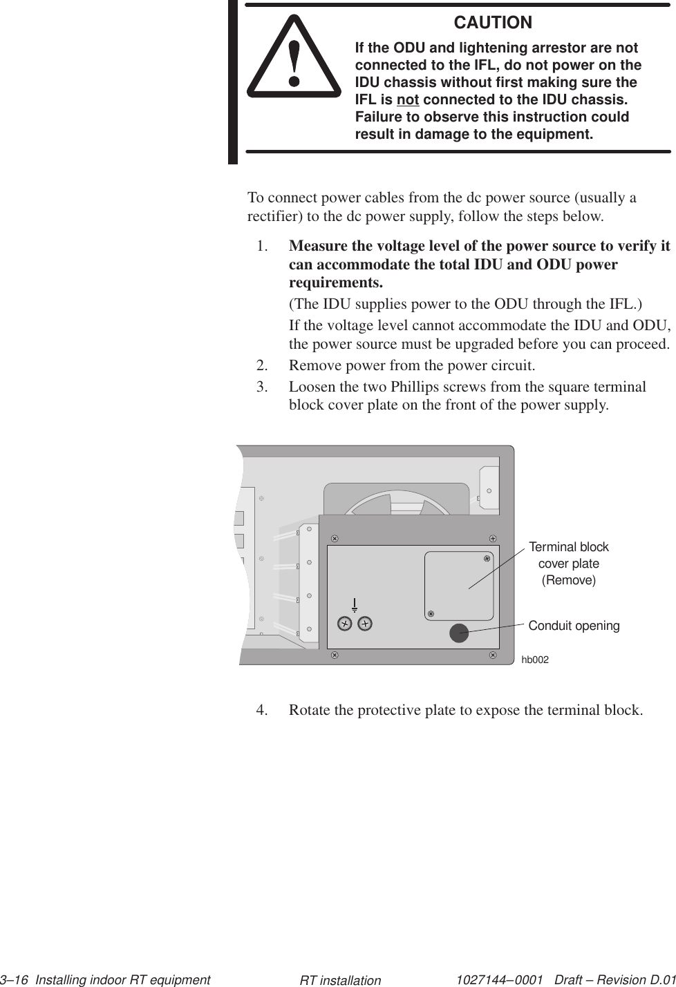 1027144–0001   Draft – Revision D.01 3–16  Installing indoor RT equipment RT installationCAUTIONIf the ODU and lightening arrestor are notconnected to the IFL, do not power on theIDU chassis without first making sure theIFL is not connected to the IDU chassis.Failure to observe this instruction couldresult in damage to the equipment.To connect power cables from the dc power source (usually arectifier) to the dc power supply, follow the steps below.1. Measure the voltage level of the power source to verify itcan accommodate the total IDU and ODU powerrequirements.(The IDU supplies power to the ODU through the IFL.)If the voltage level cannot accommodate the IDU and ODU,the power source must be upgraded before you can proceed.2. Remove power from the power circuit.3. Loosen the two Phillips screws from the square terminalblock cover plate on the front of the power supply.Terminal blockcover plate(Remove)hb002Conduit opening4. Rotate the protective plate to expose the terminal block.