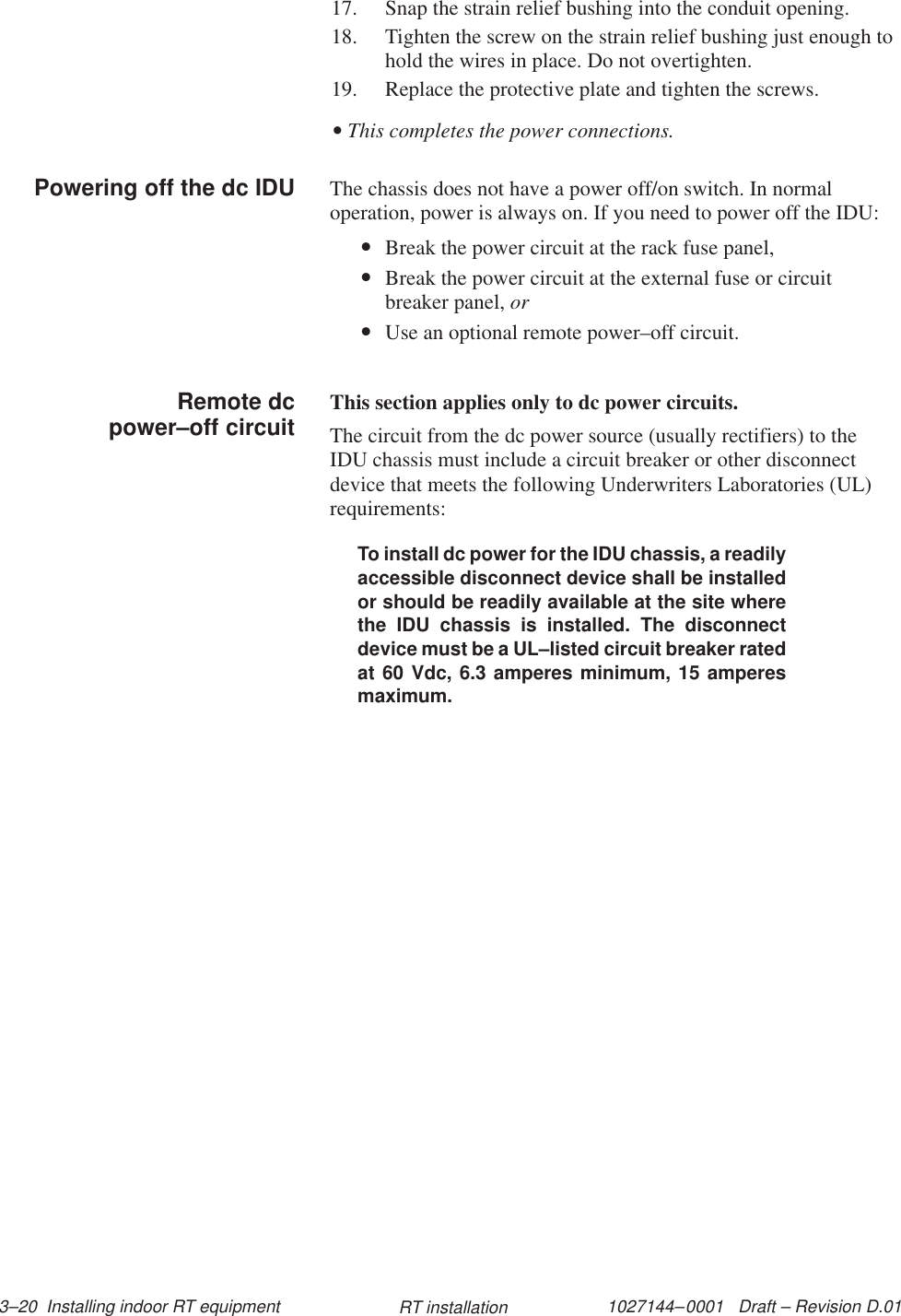 1027144–0001   Draft – Revision D.01 3–20  Installing indoor RT equipment RT installation17. Snap the strain relief bushing into the conduit opening.18. Tighten the screw on the strain relief bushing just enough tohold the wires in place. Do not overtighten.19. Replace the protective plate and tighten the screws.• This completes the power connections.The chassis does not have a power off/on switch. In normaloperation, power is always on. If you need to power off the IDU:•Break the power circuit at the rack fuse panel,•Break the power circuit at the external fuse or circuitbreaker panel, or•Use an optional remote power–off circuit.This section applies only to dc power circuits.The circuit from the dc power source (usually rectifiers) to theIDU chassis must include a circuit breaker or other disconnectdevice that meets the following Underwriters Laboratories (UL)requirements:To install dc power for the IDU chassis, a readilyaccessible disconnect device shall be installedor should be readily available at the site wherethe IDU chassis is installed. The disconnectdevice must be a UL–listed circuit breaker ratedat 60 Vdc, 6.3 amperes minimum, 15 amperesmaximum.Powering off the dc IDU     Remote dcpower–off circuit