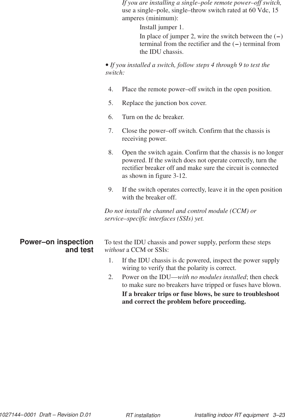 1027144–0001  Draft – Revision D.01 Installing indoor RT equipment   3–23RT installationIf you are installing a single–pole remote power–off switch,use a single–pole, single–throw switch rated at 60 Vdc, 15amperes (minimum):Install jumper 1.In place of jumper 2, wire the switch between the (–)terminal from the rectifier and the (–) terminal fromthe IDU chassis.• If you installed a switch, follow steps 4 through 9 to test theswitch:4. Place the remote power–off switch in the open position.5. Replace the junction box cover.6. Turn on the dc breaker.7. Close the power–off switch. Confirm that the chassis isreceiving power.8. Open the switch again. Confirm that the chassis is no longerpowered. If the switch does not operate correctly, turn therectifier breaker off and make sure the circuit is connectedas shown in figure 3-12.9. If the switch operates correctly, leave it in the open positionwith the breaker off.Do not install the channel and control module (CCM) orservice–specific interfaces (SSIs) yet.To test the IDU chassis and power supply, perform these stepswithout a CCM or SSIs:1. If the IDU chassis is dc powered, inspect the power supplywiring to verify that the polarity is correct.2. Power on the IDU—with no modules installed; then checkto make sure no breakers have tripped or fuses have blown.If a breaker trips or fuse blows, be sure to troubleshootand correct the problem before proceeding.Power–on inspectionand test