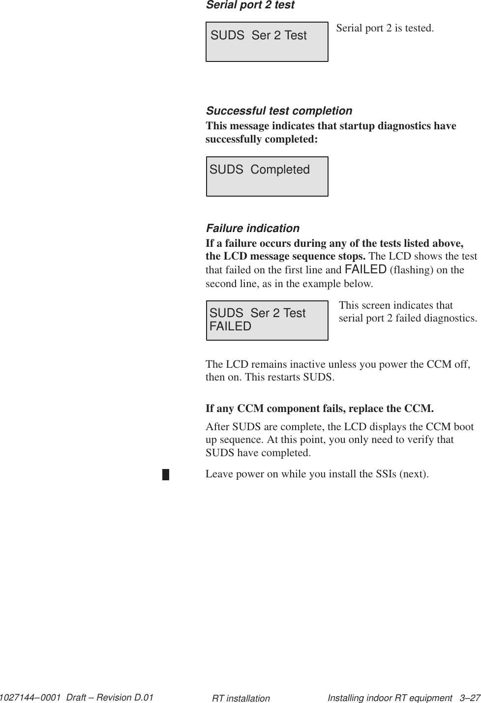 1027144–0001  Draft – Revision D.01 Installing indoor RT equipment   3–27RT installationSerial port 2 testSUDS  Ser 2 Test Serial port 2 is tested.Successful test completionThis message indicates that startup diagnostics havesuccessfully completed:SUDS  CompletedFailure indicationIf a failure occurs during any of the tests listed above,the LCD message sequence stops. The LCD shows the testthat failed on the first line and FAILED (flashing) on thesecond line, as in the example below.SUDS  Ser 2 TestFAILEDThis screen indicates thatserial port 2 failed diagnostics.The LCD remains inactive unless you power the CCM off,then on. This restarts SUDS.If any CCM component fails, replace the CCM.After SUDS are complete, the LCD displays the CCM bootup sequence. At this point, you only need to verify thatSUDS have completed.Leave power on while you install the SSIs (next).