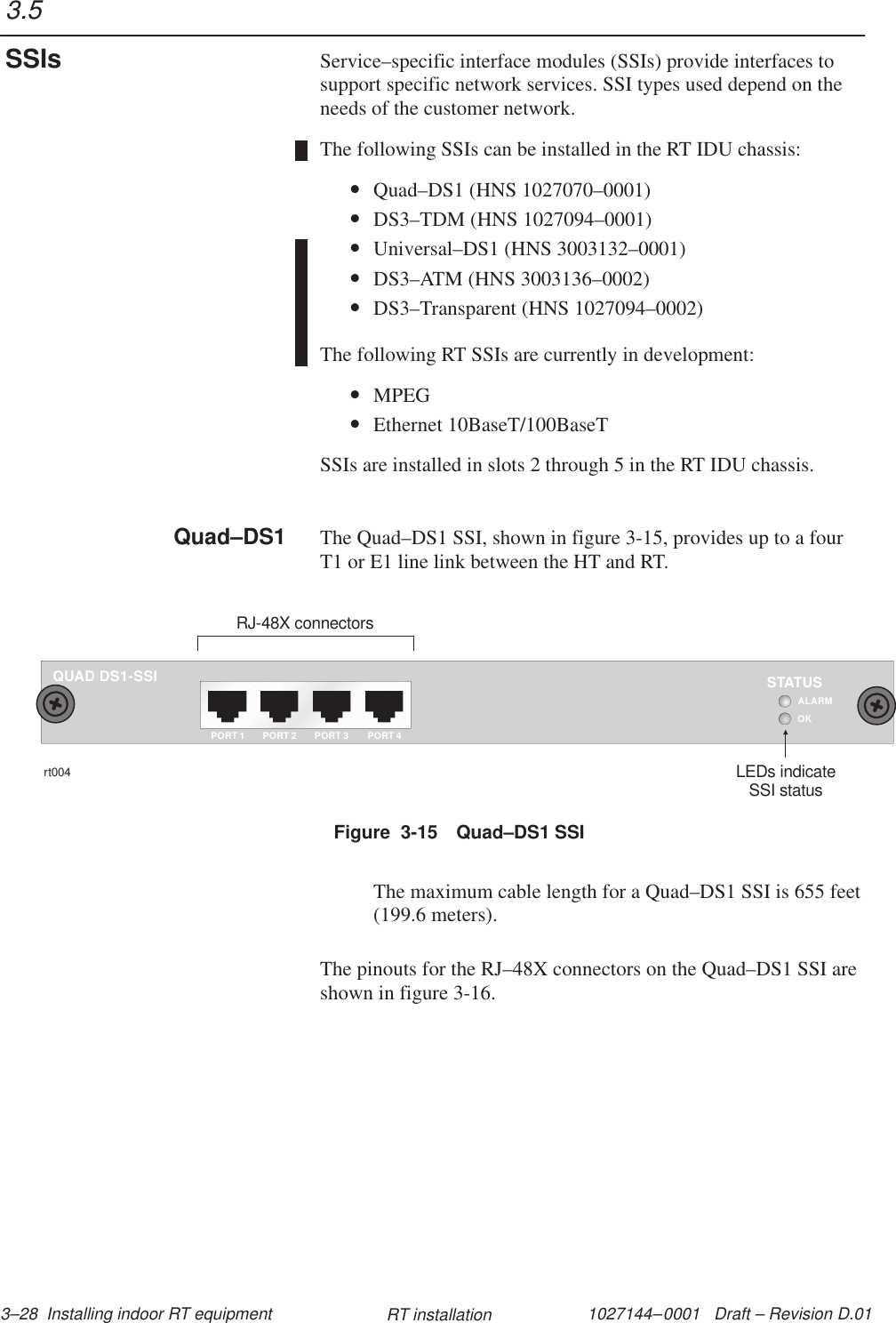 1027144–0001   Draft – Revision D.01 3–28  Installing indoor RT equipment RT installationService–specific interface modules (SSIs) provide interfaces tosupport specific network services. SSI types used depend on theneeds of the customer network.The following SSIs can be installed in the RT IDU chassis:•Quad–DS1 (HNS 1027070–0001)•DS3–TDM (HNS 1027094–0001)•Universal–DS1 (HNS 3003132–0001)•DS3–ATM (HNS 3003136–0002)•DS3–Transparent (HNS 1027094–0002)The following RT SSIs are currently in development:•MPEG•Ethernet 10BaseT/100BaseTSSIs are installed in slots 2 through 5 in the RT IDU chassis.The Quad–DS1 SSI, shown in figure 3-15, provides up to a fourT1 or E1 line link between the HT and RT.Figure  3-15 Quad–DS1 SSIQUAD DS1-SSIOKPORT 1STATUSrt004LEDs indicateSSI statusRJ-48X connectorsPORT 2 PORT 3 PORT 4ALARMThe maximum cable length for a Quad–DS1 SSI is 655 feet(199.6 meters).The pinouts for the RJ–48X connectors on the Quad–DS1 SSI areshown in figure 3-16.3.5SSIsQuad–DS1