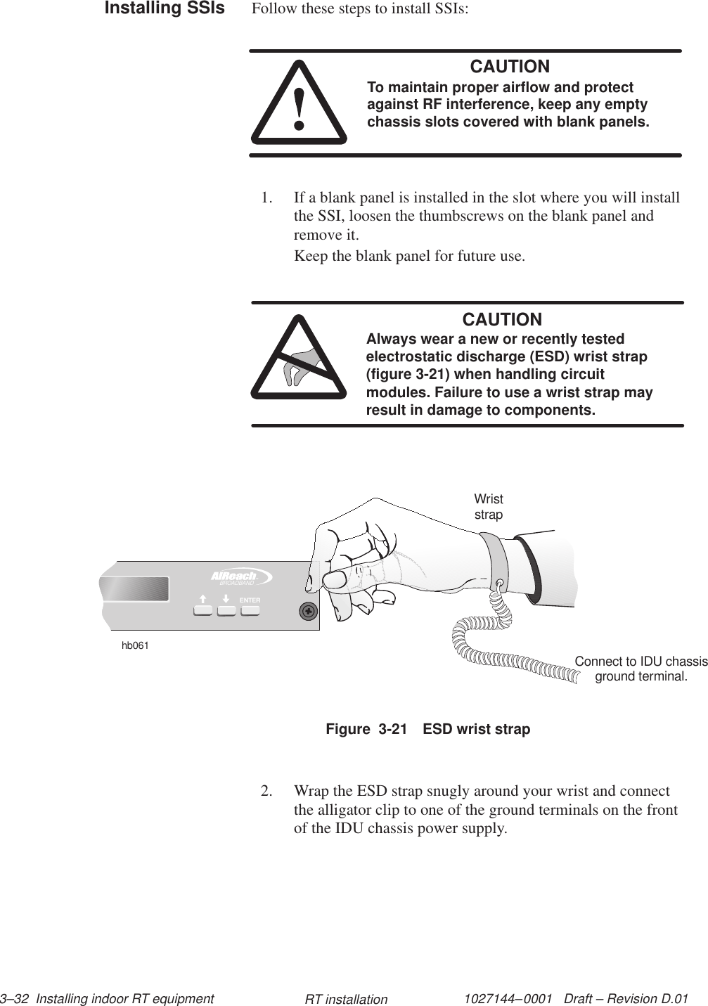 1027144–0001   Draft – Revision D.01 3–32  Installing indoor RT equipment RT installationFollow these steps to install SSIs:CAUTIONTo maintain proper airflow and protectagainst RF interference, keep any emptychassis slots covered with blank panels.1. If a blank panel is installed in the slot where you will installthe SSI, loosen the thumbscrews on the blank panel andremove it.Keep the blank panel for future use.CAUTIONAlways wear a new or recently testedelectrostatic discharge (ESD) wrist strap(figure 3-21) when handling circuitmodules. Failure to use a wrist strap mayresult in damage to components.Figure  3-21 ESD wrist strapTMBROADBANDENTERhb061WriststrapConnect to IDU chassisground terminal.2. Wrap the ESD strap snugly around your wrist and connectthe alligator clip to one of the ground terminals on the frontof the IDU chassis power supply.Installing SSIs