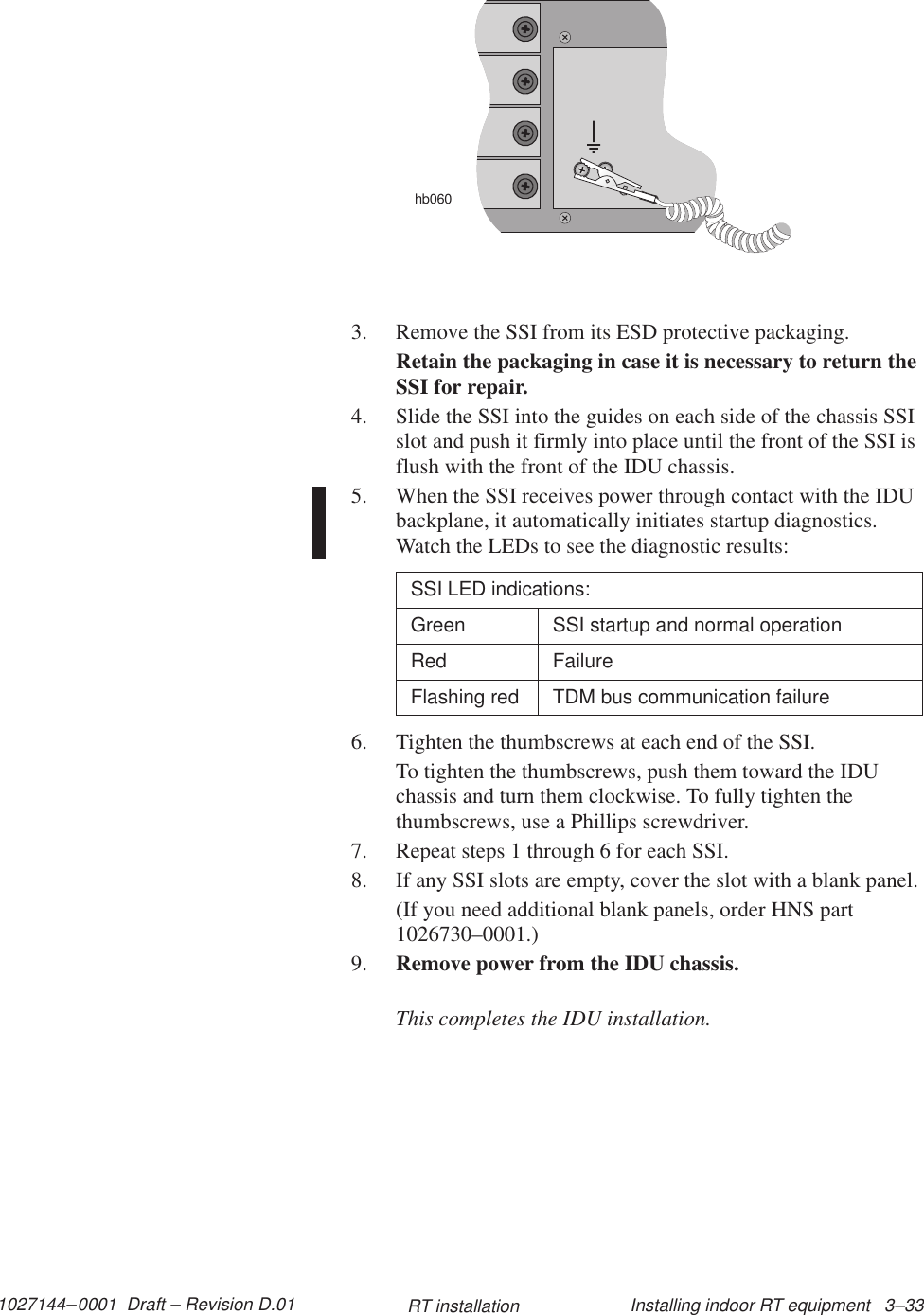 1027144–0001  Draft – Revision D.01 Installing indoor RT equipment   3–33RT installationhb0603. Remove the SSI from its ESD protective packaging.Retain the packaging in case it is necessary to return theSSI for repair.4. Slide the SSI into the guides on each side of the chassis SSIslot and push it firmly into place until the front of the SSI isflush with the front of the IDU chassis.5. When the SSI receives power through contact with the IDUbackplane, it automatically initiates startup diagnostics.Watch the LEDs to see the diagnostic results:SSI LED indications:Green SSI startup and normal operationRed FailureFlashing red TDM bus communication failure6. Tighten the thumbscrews at each end of the SSI.To tighten the thumbscrews, push them toward the IDUchassis and turn them clockwise. To fully tighten thethumbscrews, use a Phillips screwdriver.7. Repeat steps 1 through 6 for each SSI.8. If any SSI slots are empty, cover the slot with a blank panel.(If you need additional blank panels, order HNS part1026730–0001.)9. Remove power from the IDU chassis.This completes the IDU installation.