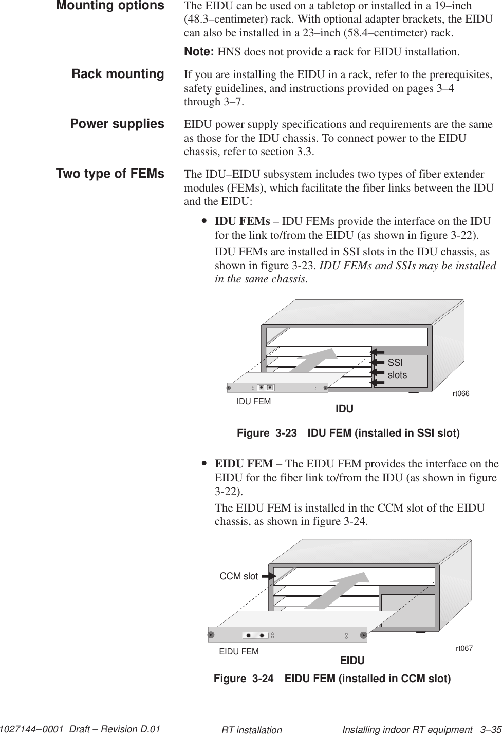 1027144–0001  Draft – Revision D.01 Installing indoor RT equipment   3–35RT installationThe EIDU can be used on a tabletop or installed in a 19–inch(48.3–centimeter) rack. With optional adapter brackets, the EIDUcan also be installed in a 23–inch (58.4–centimeter) rack.Note: HNS does not provide a rack for EIDU installation.If you are installing the EIDU in a rack, refer to the prerequisites,safety guidelines, and instructions provided on pages 3–4through 3–7.EIDU power supply specifications and requirements are the sameas those for the IDU chassis. To connect power to the EIDUchassis, refer to section 3.3.The IDU–EIDU subsystem includes two types of fiber extendermodules (FEMs), which facilitate the fiber links between the IDUand the EIDU:•IDU FEMs – IDU FEMs provide the interface on the IDUfor the link to/from the EIDU (as shown in figure 3-22).IDU FEMs are installed in SSI slots in the IDU chassis, asshown in figure 3-23. IDU FEMs and SSIs may be installedin the same chassis.Figure  3-23 IDU FEM (installed in SSI slot)rt066SSIslotsIDUIDU FEM•EIDU FEM – The EIDU FEM provides the interface on theEIDU for the fiber link to/from the IDU (as shown in figure3-22).The EIDU FEM is installed in the CCM slot of the EIDUchassis, as shown in figure 3-24.Figure  3-24 EIDU FEM (installed in CCM slot)rt067CCM slotEIDUEIDU FEMMounting optionsRack mountingPower suppliesTwo type of FEMs