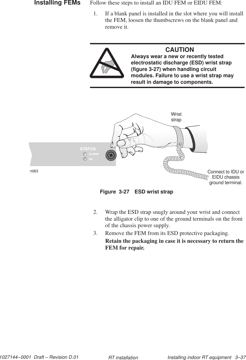 1027144–0001  Draft – Revision D.01 Installing indoor RT equipment   3–37RT installationFollow these steps to install an IDU FEM or EIDU FEM:1. If a blank panel is installed in the slot where you will installthe FEM, loosen the thumbscrews on the blank panel andremove it.CAUTIONAlways wear a new or recently testedelectrostatic discharge (ESD) wrist strap(figure 3-27) when handling circuitmodules. Failure to use a wrist strap mayresult in damage to components.Figure  3-27 ESD wrist straprt063WriststrapConnect to IDU orEIDU chassisground terminal.2. Wrap the ESD strap snugly around your wrist and connectthe alligator clip to one of the ground terminals on the frontof the chassis power supply.3. Remove the FEM from its ESD protective packaging.Retain the packaging in case it is necessary to return theFEM for repair.Installing FEMs