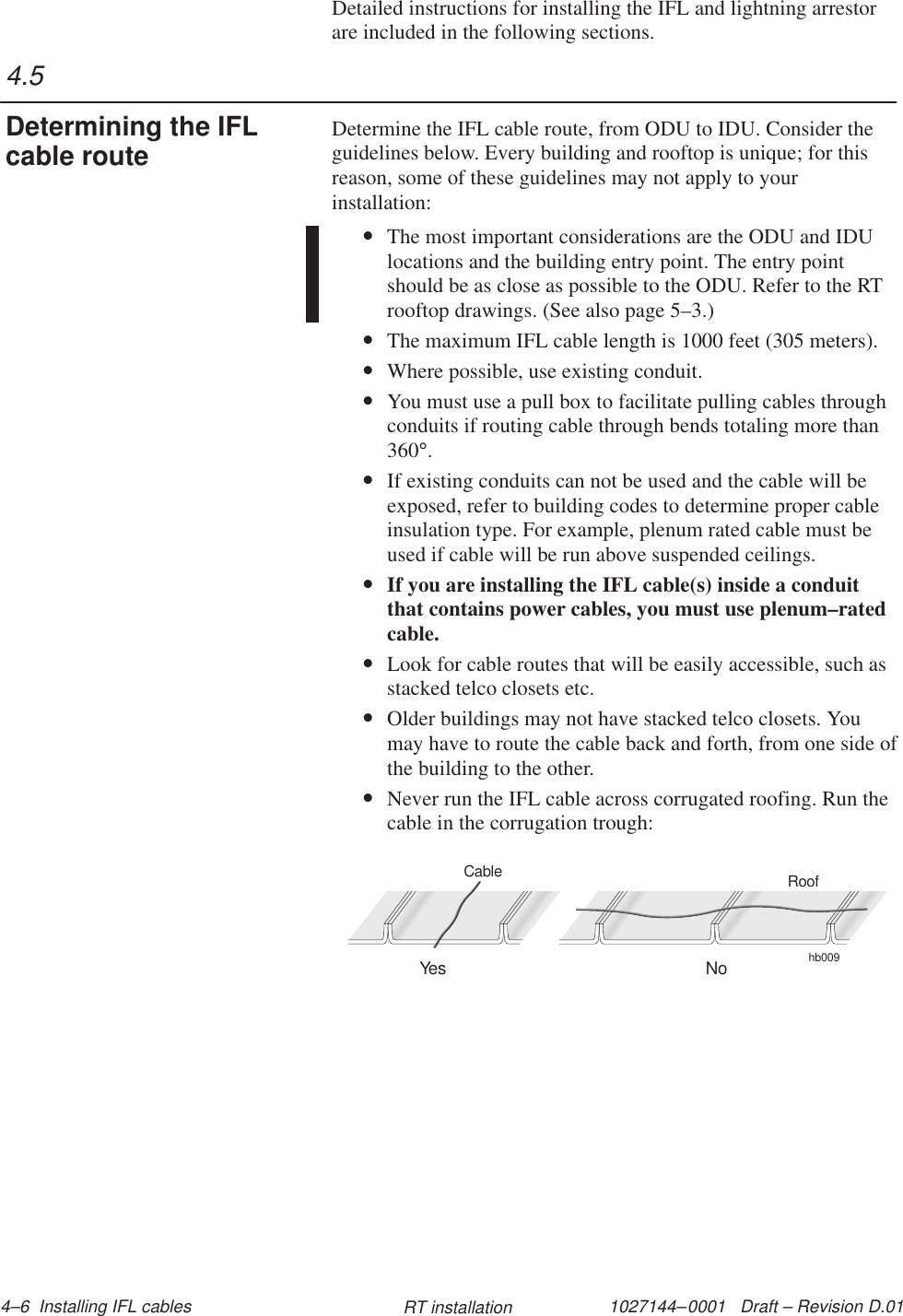 1027144–0001   Draft – Revision D.01 4–6  Installing IFL cables RT installationDetailed instructions for installing the IFL and lightning arrestorare included in the following sections.Determine the IFL cable route, from ODU to IDU. Consider theguidelines below. Every building and rooftop is unique; for thisreason, some of these guidelines may not apply to yourinstallation:•The most important considerations are the ODU and IDUlocations and the building entry point. The entry pointshould be as close as possible to the ODU. Refer to the RTrooftop drawings. (See also page 5–3.)•The maximum IFL cable length is 1000 feet (305 meters).•Where possible, use existing conduit.•You must use a pull box to facilitate pulling cables throughconduits if routing cable through bends totaling more than360°.•If existing conduits can not be used and the cable will beexposed, refer to building codes to determine proper cableinsulation type. For example, plenum rated cable must beused if cable will be run above suspended ceilings.•If you are installing the IFL cable(s) inside a conduitthat contains power cables, you must use plenum–ratedcable.•Look for cable routes that will be easily accessible, such asstacked telco closets etc.•Older buildings may not have stacked telco closets. Youmay have to route the cable back and forth, from one side ofthe building to the other.•Never run the IFL cable across corrugated roofing. Run thecable in the corrugation trough:hb009RoofYes NoCable4.5Determining the IFLcable route