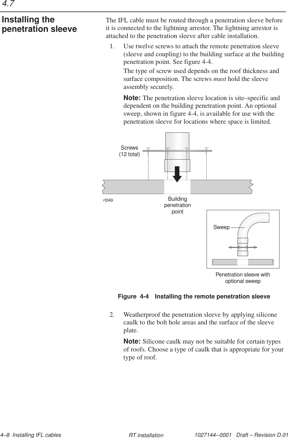 1027144–0001   Draft – Revision D.01 4–8  Installing IFL cables RT installationThe IFL cable must be routed through a penetration sleeve beforeit is connected to the lightning arrestor. The lightning arrestor isattached to the penetration sleeve after cable installation.1. Use twelve screws to attach the remote penetration sleeve(sleeve and coupling) to the building surface at the buildingpenetration point. See figure 4-4.The type of screw used depends on the roof thickness andsurface composition. The screws must hold the sleeveassembly securely.Note: The penetration sleeve location is site–specific anddependent on the building penetration point. An optionalsweep, shown in figure 4-4, is available for use with thepenetration sleeve for locations where space is limited.Figure  4-4 Installing the remote penetration sleevert049Screws(12 total)BuildingpenetrationpointPenetration sleeve withoptional sweepSweep2. Weatherproof the penetration sleeve by applying siliconecaulk to the bolt hole areas and the surface of the sleeveplate.Note: Silicone caulk may not be suitable for certain typesof roofs. Choose a type of caulk that is appropriate for yourtype of roof.4.7Installing thepenetration sleeve