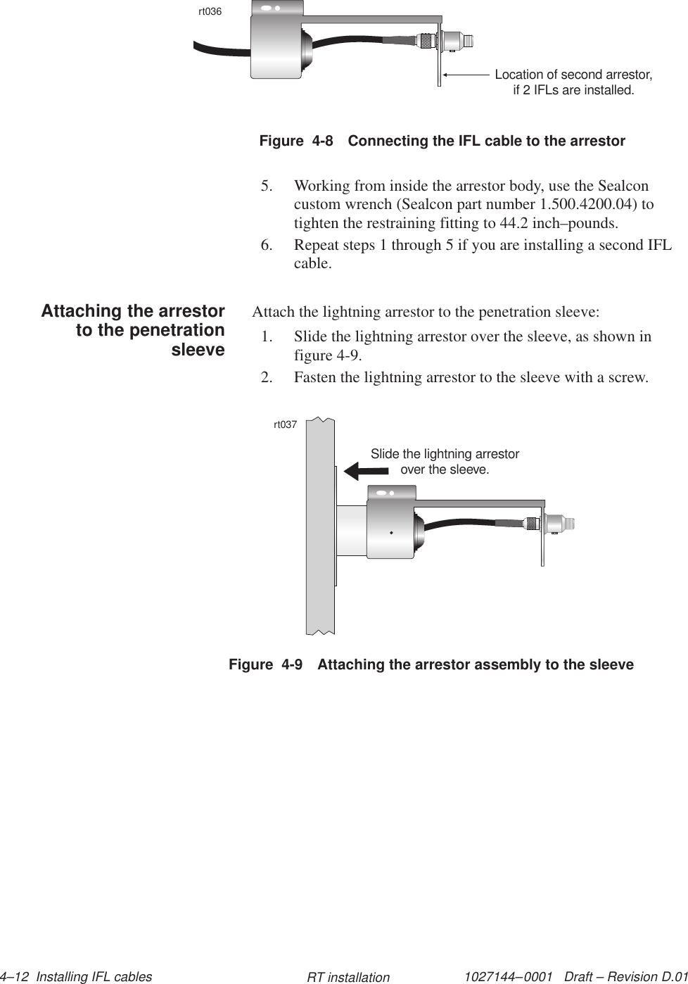 1027144–0001   Draft – Revision D.01 4–12  Installing IFL cables RT installationFigure  4-8 Connecting the IFL cable to the arrestorrt036Location of second arrestor,if 2 IFLs are installed.5. Working from inside the arrestor body, use the Sealconcustom wrench (Sealcon part number 1.500.4200.04) totighten the restraining fitting to 44.2 inch–pounds.6. Repeat steps 1 through 5 if you are installing a second IFLcable.Attach the lightning arrestor to the penetration sleeve:1. Slide the lightning arrestor over the sleeve, as shown infigure 4-9.2. Fasten the lightning arrestor to the sleeve with a screw.Figure  4-9 Attaching the arrestor assembly to the sleevert037Slide the lightning arrestorover the sleeve.Attaching the arrestorto the penetrationsleeve