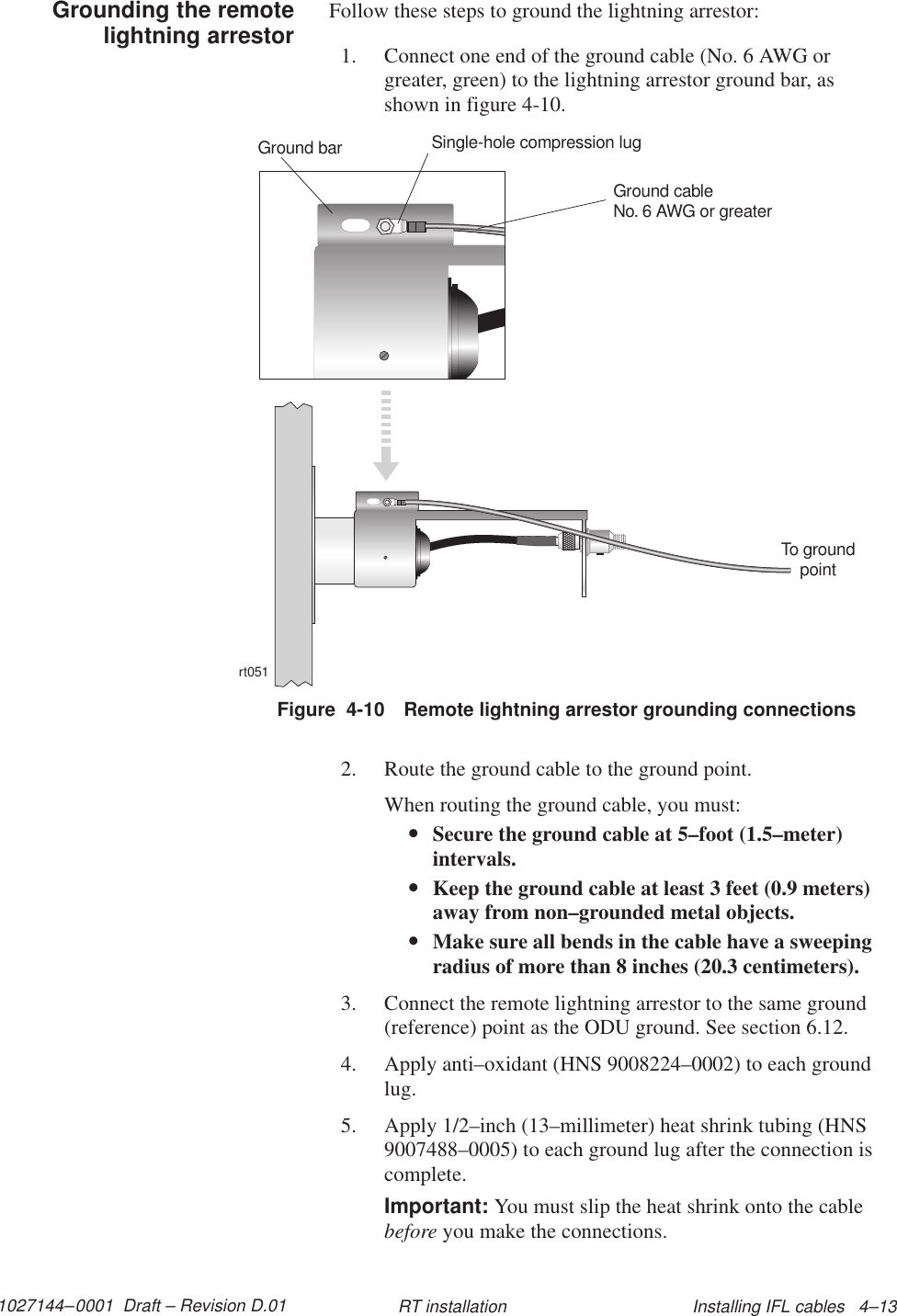 1027144–0001  Draft – Revision D.01 Installing IFL cables   4–13RT installationFollow these steps to ground the lightning arrestor:1. Connect one end of the ground cable (No. 6 AWG orgreater, green) to the lightning arrestor ground bar, asshown in figure 4-10.Figure  4-10 Remote lightning arrestor grounding connectionsrt051To groundpointGround cableNo. 6 AWG or greaterSingle-hole compression lugGround bar2. Route the ground cable to the ground point.When routing the ground cable, you must:•Secure the ground cable at 5–foot (1.5–meter)intervals.•Keep the ground cable at least 3 feet (0.9 meters)away from non–grounded metal objects.•Make sure all bends in the cable have a sweepingradius of more than 8 inches (20.3 centimeters).3. Connect the remote lightning arrestor to the same ground(reference) point as the ODU ground. See section 6.12.4. Apply anti–oxidant (HNS 9008224–0002) to each groundlug.5. Apply 1/2–inch (13–millimeter) heat shrink tubing (HNS9007488–0005) to each ground lug after the connection iscomplete.Important: You must slip the heat shrink onto the cablebefore you make the connections.Grounding the remotelightning arrestor