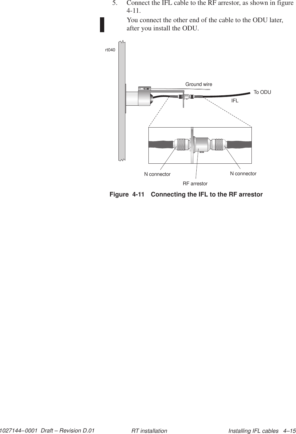 1027144–0001  Draft – Revision D.01 Installing IFL cables   4–15RT installation5. Connect the IFL cable to the RF arrestor, as shown in figure4-11.You connect the other end of the cable to the ODU later,after you install the ODU.Figure  4-11 Connecting the IFL to the RF arrestorrt040Ground wireIFLTo ODUN connectorRF arrestorN connector