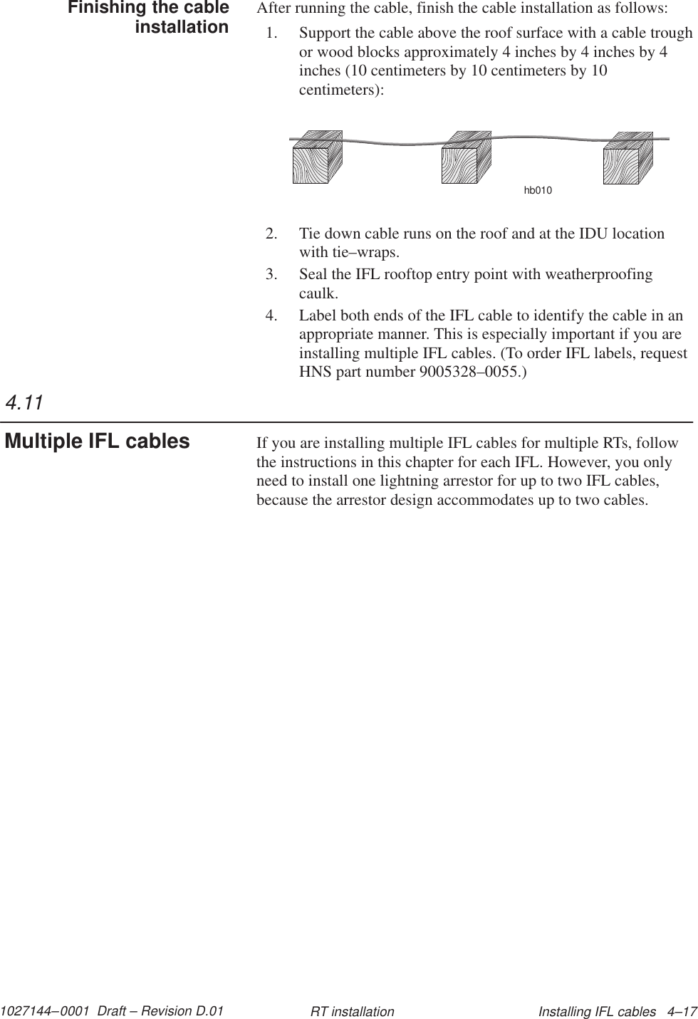 1027144–0001  Draft – Revision D.01 Installing IFL cables   4–17RT installationAfter running the cable, finish the cable installation as follows:1. Support the cable above the roof surface with a cable troughor wood blocks approximately 4 inches by 4 inches by 4inches (10 centimeters by 10 centimeters by 10centimeters):hb0102. Tie down cable runs on the roof and at the IDU locationwith tie–wraps.3. Seal the IFL rooftop entry point with weatherproofingcaulk.4. Label both ends of the IFL cable to identify the cable in anappropriate manner. This is especially important if you areinstalling multiple IFL cables. (To order IFL labels, requestHNS part number 9005328–0055.)If you are installing multiple IFL cables for multiple RTs, followthe instructions in this chapter for each IFL. However, you onlyneed to install one lightning arrestor for up to two IFL cables,because the arrestor design accommodates up to two cables.Finishing the cableinstallation4.11Multiple IFL cables