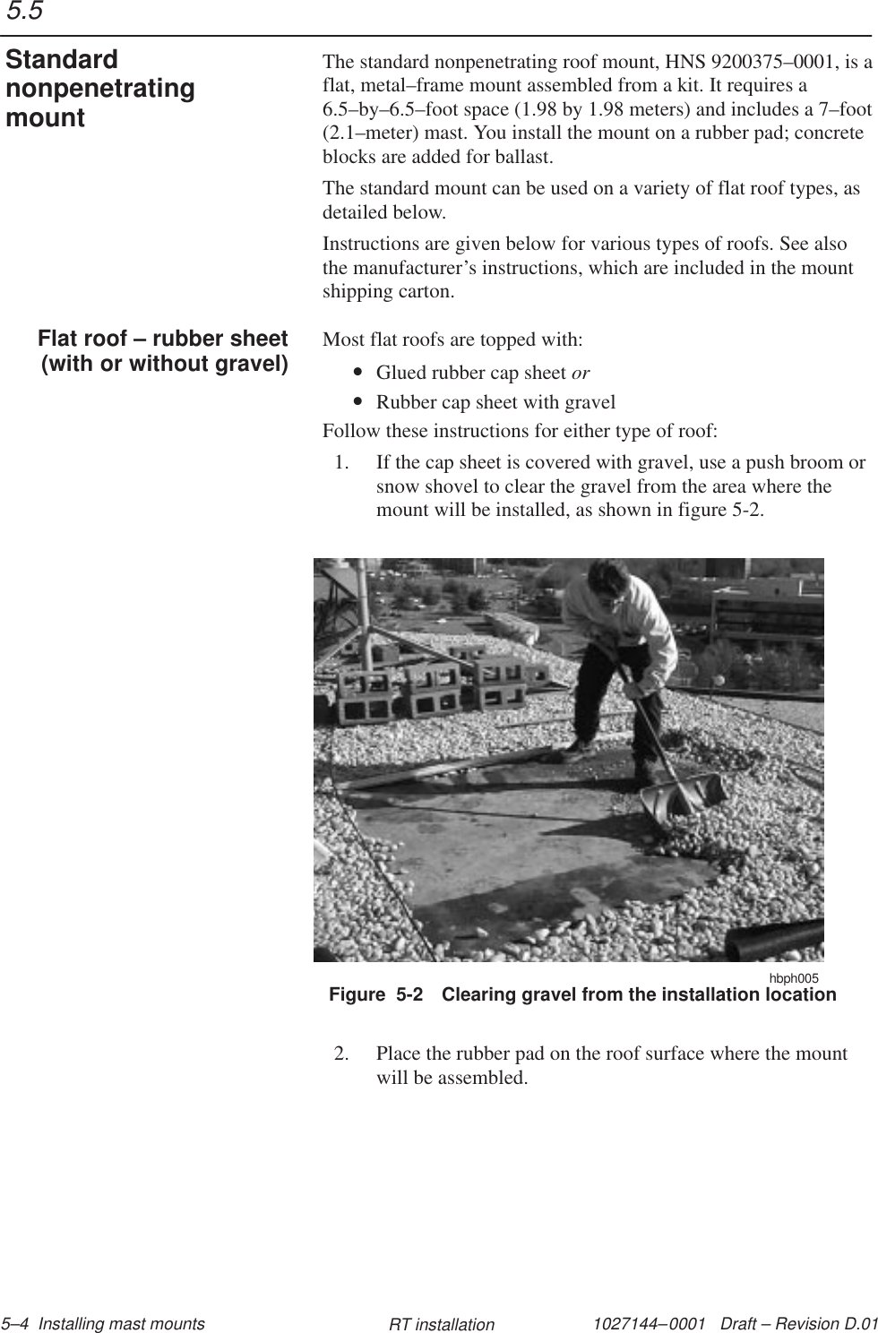 1027144–0001   Draft – Revision D.01 5–4  Installing mast mounts RT installationThe standard nonpenetrating roof mount, HNS 9200375–0001, is aflat, metal–frame mount assembled from a kit. It requires a6.5–by–6.5–foot space (1.98 by 1.98 meters) and includes a 7–foot(2.1–meter) mast. You install the mount on a rubber pad; concreteblocks are added for ballast.The standard mount can be used on a variety of flat roof types, asdetailed below.Instructions are given below for various types of roofs. See alsothe manufacturer’s instructions, which are included in the mountshipping carton.Most flat roofs are topped with:•Glued rubber cap sheet or•Rubber cap sheet with gravelFollow these instructions for either type of roof:1. If the cap sheet is covered with gravel, use a push broom orsnow shovel to clear the gravel from the area where themount will be installed, as shown in figure 5-2.hbph005Figure  5-2 Clearing gravel from the installation location2. Place the rubber pad on the roof surface where the mountwill be assembled.5.5StandardnonpenetratingmountFlat roof – rubber sheet(with or without gravel)