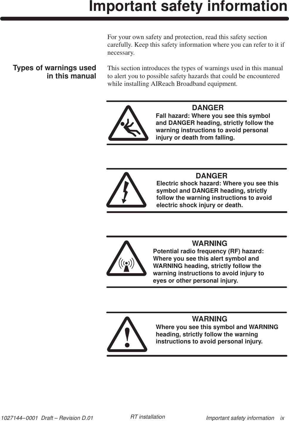 1027144–0001  Draft – Revision D.01 Important safety information    ixRT installationImportant safety informationFor your own safety and protection, read this safety sectioncarefully. Keep this safety information where you can refer to it ifnecessary.This section introduces the types of warnings used in this manualto alert you to possible safety hazards that could be encounteredwhile installing AIReach Broadband equipment.DANGERFall hazard: Where you see this symboland DANGER heading, strictly follow thewarning instructions to avoid personalinjury or death from falling.DANGERElectric shock hazard: Where you see thissymbol and DANGER heading, strictlyfollow the warning instructions to avoidelectric shock injury or death.WARNINGPotential radio frequency (RF) hazard: Where you see this alert symbol andWARNING heading, strictly follow thewarning instructions to avoid injury to eyes or other personal injury.WARNINGWhere you see this symbol and WARNINGheading, strictly follow the warninginstructions to avoid personal injury.Types of warnings usedin this manual