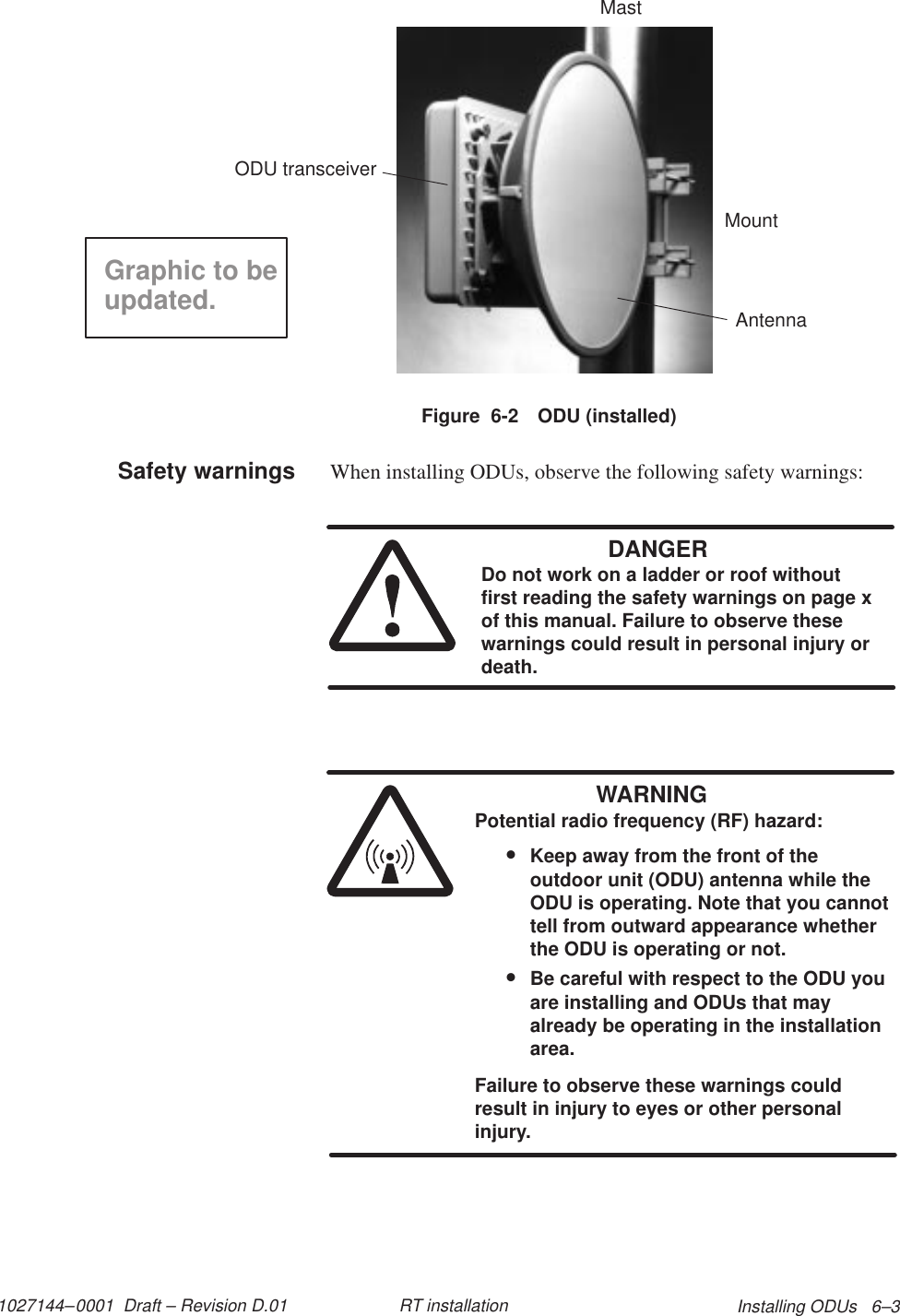 1027144–0001  Draft – Revision D.01 Installing ODUs   6–3RT installationFigure  6-2 ODU (installed)MountODU transceiverAntennaMastGraphic to beupdated.When installing ODUs, observe the following safety warnings:DANGERDo not work on a ladder or roof withoutfirst reading the safety warnings on page xof this manual. Failure to observe thesewarnings could result in personal injury ordeath.WARNINGPotential radio frequency (RF) hazard:•Keep away from the front of theoutdoor unit (ODU) antenna while theODU is operating. Note that you cannottell from outward appearance whetherthe ODU is operating or not.•Be careful with respect to the ODU youare installing and ODUs that mayalready be operating in the installationarea.Failure to observe these warnings couldresult in injury to eyes or other personalinjury.Safety warnings