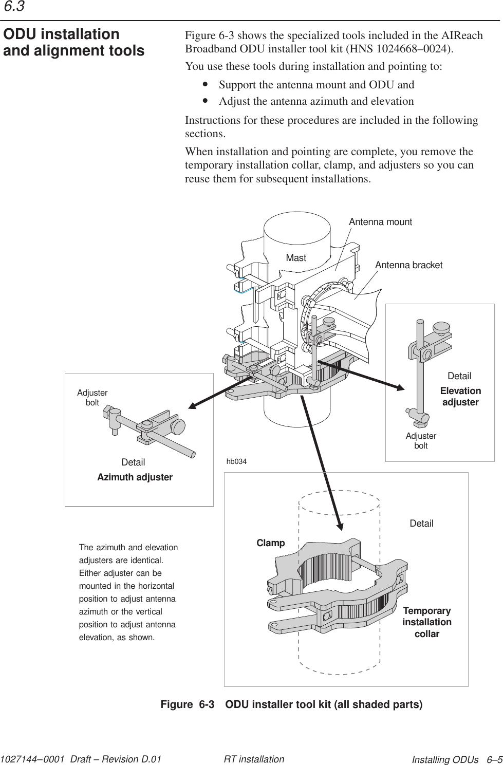 1027144–0001  Draft – Revision D.01 Installing ODUs   6–5RT installationFigure 6-3 shows the specialized tools included in the AIReachBroadband ODU installer tool kit (HNS 1024668–0024).You use these tools during installation and pointing to:• Support the antenna mount and ODU and• Adjust the antenna azimuth and elevationInstructions for these procedures are included in the followingsections.When installation and pointing are complete, you remove thetemporary installation collar, clamp, and adjusters so you canreuse them for subsequent installations.Figure  6-3 ODU installer tool kit (all shaded parts)MastAdjusterboltElevationadjusterDetailAdjusterboltAzimuth adjusterDetailhb034Antenna mountAntenna bracketThe azimuth and elevationadjusters are identical.Either adjuster can bemounted in the horizontalposition to adjust antennaazimuth or the verticalposition to adjust antennaelevation, as shown.DetailTemporaryinstallationcollarClamp6.3ODU installationand alignment tools