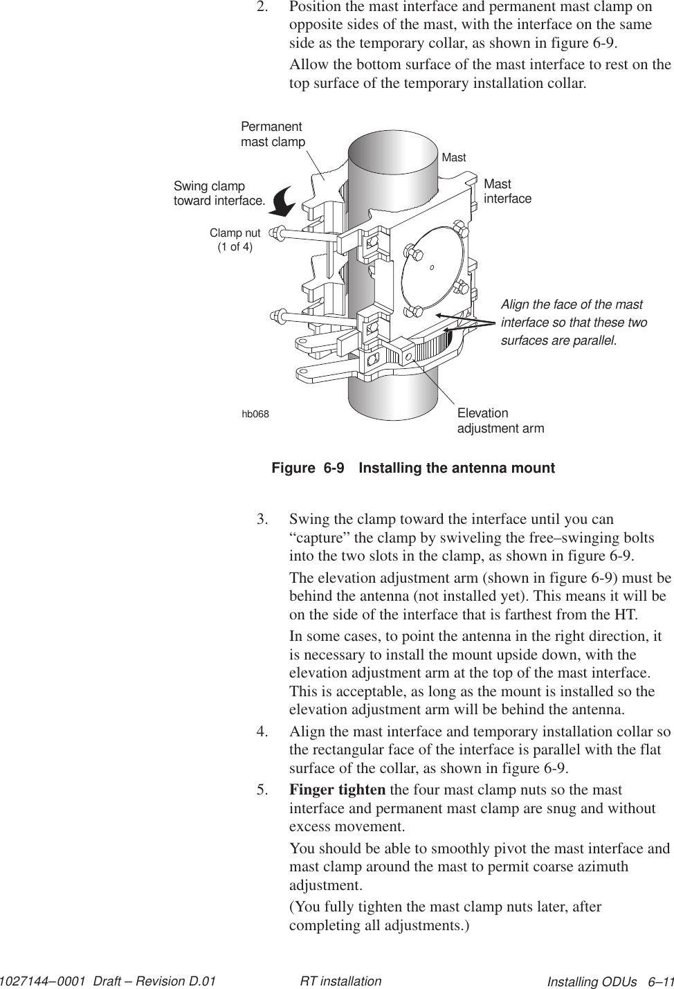 1027144–0001  Draft – Revision D.01 Installing ODUs   6–11RT installation2. Position the mast interface and permanent mast clamp onopposite sides of the mast, with the interface on the sameside as the temporary collar, as shown in figure 6-9.Allow the bottom surface of the mast interface to rest on thetop surface of the temporary installation collar.Figure  6-9 Installing the antenna mounthb068MastPermanentmast clampMastinterfaceClamp nut(1 of 4)Swing clamptoward interface.Elevationadjustment armAlign the face of the mastinterface so that these twosurfaces are parallel.3. Swing the clamp toward the interface until you can“capture” the clamp by swiveling the free–swinging boltsinto the two slots in the clamp, as shown in figure 6-9.The elevation adjustment arm (shown in figure 6-9) must bebehind the antenna (not installed yet). This means it will beon the side of the interface that is farthest from the HT.In some cases, to point the antenna in the right direction, itis necessary to install the mount upside down, with theelevation adjustment arm at the top of the mast interface.This is acceptable, as long as the mount is installed so theelevation adjustment arm will be behind the antenna.4. Align the mast interface and temporary installation collar sothe rectangular face of the interface is parallel with the flatsurface of the collar, as shown in figure 6-9.5. Finger tighten the four mast clamp nuts so the mastinterface and permanent mast clamp are snug and withoutexcess movement.You should be able to smoothly pivot the mast interface andmast clamp around the mast to permit coarse azimuthadjustment.(You fully tighten the mast clamp nuts later, aftercompleting all adjustments.)