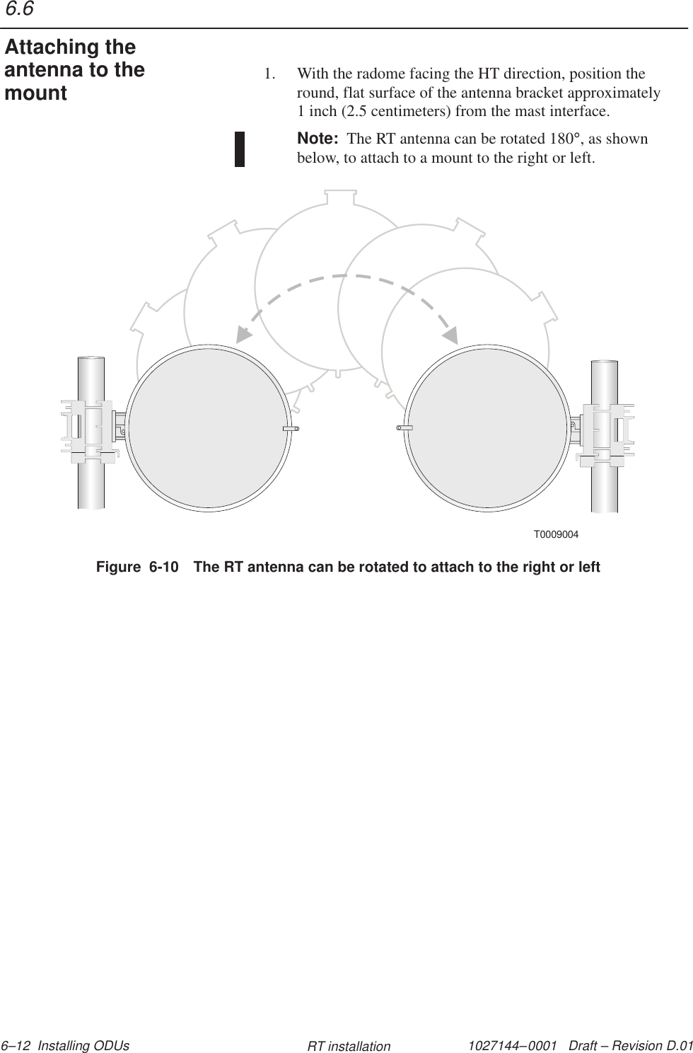 1027144–0001   Draft – Revision D.01 6–12  Installing ODUs RT installation1. With the radome facing the HT direction, position theround, flat surface of the antenna bracket approximately1 inch (2.5 centimeters) from the mast interface.Note:  The RT antenna can be rotated 180°, as shownbelow, to attach to a mount to the right or left.Figure  6-10 The RT antenna can be rotated to attach to the right or leftT00090046.6Attaching theantenna to themount