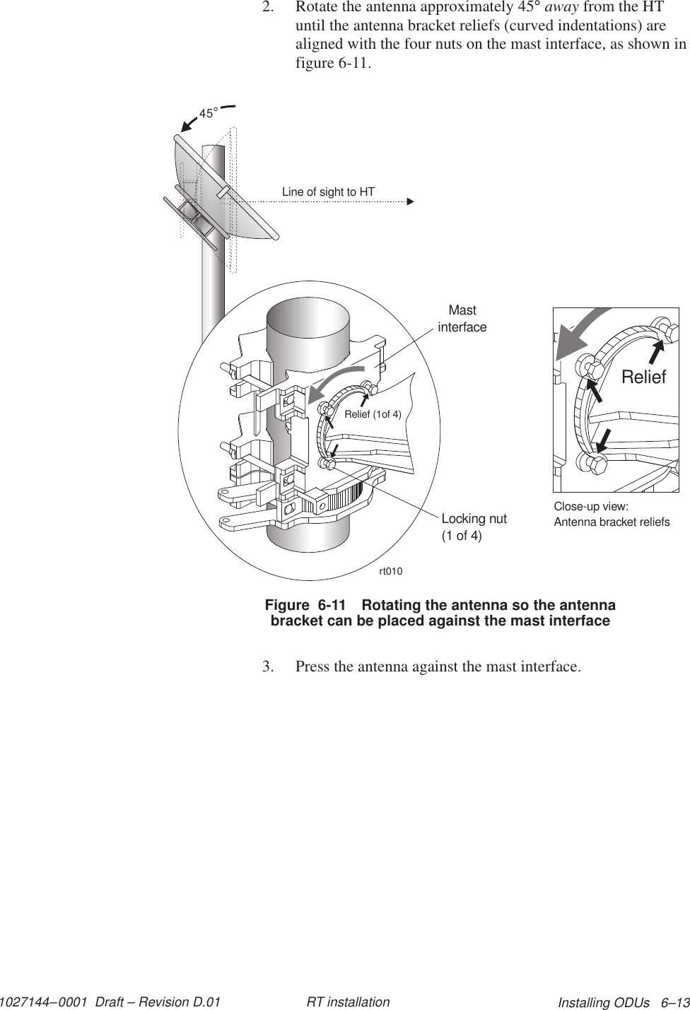 1027144–0001  Draft – Revision D.01 Installing ODUs   6–13RT installation2. Rotate the antenna approximately 45° away from the HTuntil the antenna bracket reliefs (curved indentations) arealigned with the four nuts on the mast interface, as shown infigure 6-11.Figure  6-11 Rotating the antenna so the antennabracket can be placed against the mast interfaceLine of sight to HT45rt010Locking nut(1 of 4)MastinterfaceRelief (1of 4)ReliefClose-up view:Antenna bracket reliefs3. Press the antenna against the mast interface.