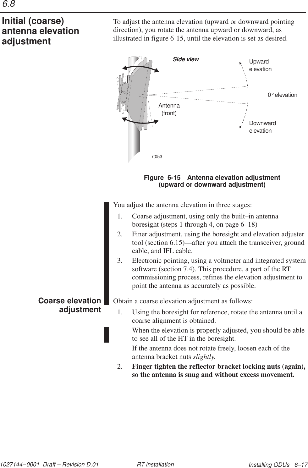 1027144–0001  Draft – Revision D.01 Installing ODUs   6–17RT installationTo adjust the antenna elevation (upward or downward pointingdirection), you rotate the antenna upward or downward, asillustrated in figure 6-15, until the elevation is set as desired.rt053Antenna(front)Side view0elevation°DownwardelevationUpwardelevationFigure  6-15 Antenna elevation adjustment(upward or downward adjustment)You adjust the antenna elevation in three stages:1. Coarse adjustment, using only the built–in antennaboresight (steps 1 through 4, on page 6–18)2. Finer adjustment, using the boresight and elevation adjustertool (section 6.15)—after you attach the transceiver, groundcable, and IFL cable.3. Electronic pointing, using a voltmeter and integrated systemsoftware (section 7.4). This procedure, a part of the RTcommissioning process, refines the elevation adjustment topoint the antenna as accurately as possible.Obtain a coarse elevation adjustment as follows:1. Using the boresight for reference, rotate the antenna until acoarse alignment is obtained.When the elevation is properly adjusted, you should be ableto see all of the HT in the boresight.If the antenna does not rotate freely, loosen each of theantenna bracket nuts slightly.2. Finger tighten the reflector bracket locking nuts (again),so the antenna is snug and without excess movement.6.8Initial (coarse)antenna elevationadjustmentCoarse elevationadjustment