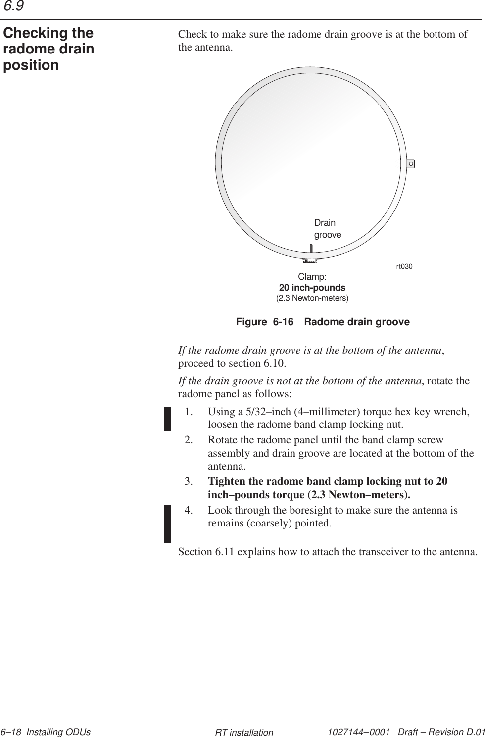 1027144–0001   Draft – Revision D.01 6–18  Installing ODUs RT installationCheck to make sure the radome drain groove is at the bottom ofthe antenna.Figure  6-16 Radome drain grooveDraingrooveClamp:20 inch-pounds(2.3 Newton-meters)rt030If the radome drain groove is at the bottom of the antenna,proceed to section 6.10.If the drain groove is not at the bottom of the antenna, rotate theradome panel as follows:1. Using a 5/32–inch (4–millimeter) torque hex key wrench,loosen the radome band clamp locking nut.2. Rotate the radome panel until the band clamp screwassembly and drain groove are located at the bottom of theantenna.3. Tighten the radome band clamp locking nut to 20inch–pounds torque (2.3 Newton–meters).4. Look through the boresight to make sure the antenna isremains (coarsely) pointed.Section 6.11 explains how to attach the transceiver to the antenna.6.9Checking theradome drainposition