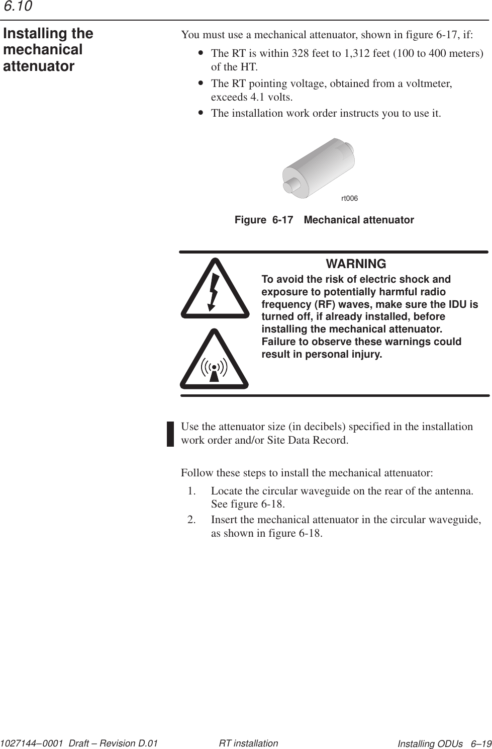 1027144–0001  Draft – Revision D.01 Installing ODUs   6–19RT installationYou must use a mechanical attenuator, shown in figure 6-17, if:•The RT is within 328 feet to 1,312 feet (100 to 400 meters)of the HT.•The RT pointing voltage, obtained from a voltmeter,exceeds 4.1 volts.•The installation work order instructs you to use it.Figure  6-17 Mechanical attenuatorrt006WARNINGTo avoid the risk of electric shock andexposure to potentially harmful radiofrequency (RF) waves, make sure the IDU isturned off, if already installed, beforeinstalling the mechanical attenuator.Failure to observe these warnings couldresult in personal injury.Use the attenuator size (in decibels) specified in the installationwork order and/or Site Data Record.Follow these steps to install the mechanical attenuator:1. Locate the circular waveguide on the rear of the antenna.See figure 6-18.2. Insert the mechanical attenuator in the circular waveguide,as shown in figure 6-18.6.10Installing themechanicalattenuator