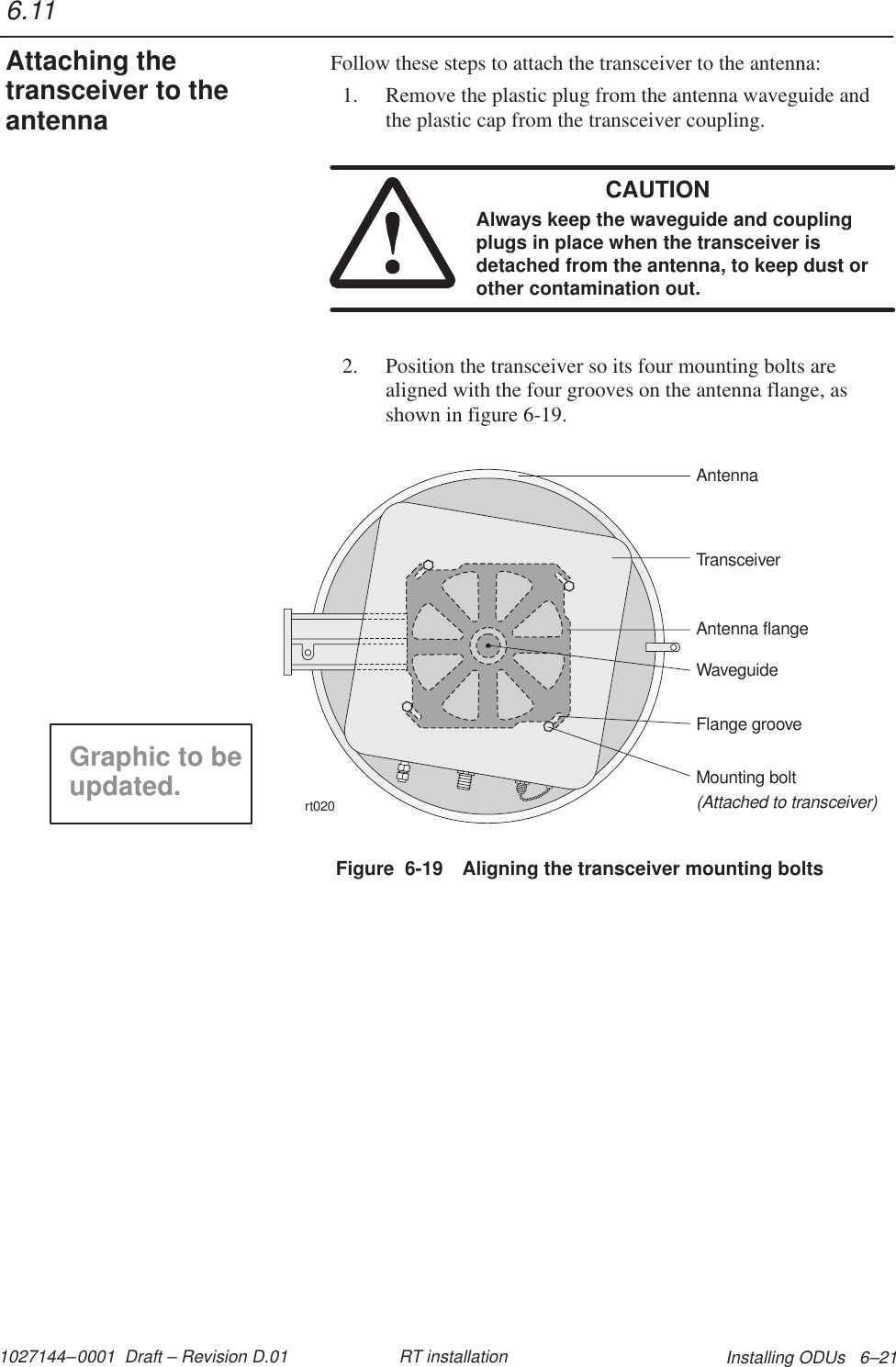 1027144–0001  Draft – Revision D.01 Installing ODUs   6–21RT installationFollow these steps to attach the transceiver to the antenna:1. Remove the plastic plug from the antenna waveguide andthe plastic cap from the transceiver coupling.CAUTIONAlways keep the waveguide and couplingplugs in place when the transceiver isdetached from the antenna, to keep dust orother contamination out.2. Position the transceiver so its four mounting bolts arealigned with the four grooves on the antenna flange, asshown in figure 6-19.Figure  6-19 Aligning the transceiver mounting boltsrt020TransceiverMounting bolt(Attached to transceiver)Antenna flangeWaveguideFlange grooveAntennaGraphic to beupdated.6.11Attaching thetransceiver to theantenna